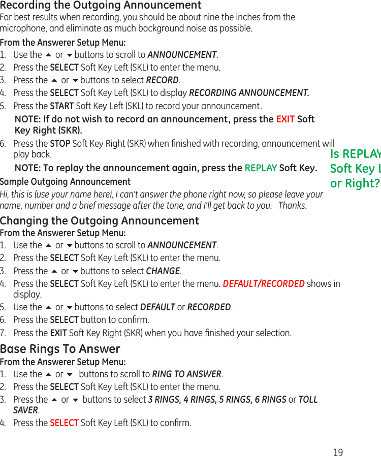 19Recording the Outgoing AnnouncementFor best results when recording, you should be about nine the inches from the microphone, and eliminate as much background noise as possible.From the Answerer Setup Menu:1.  Use the 5 or 6buttons to scroll to ANNOUNCEMENT.2.  Press the SELECT Soft Key Left (SKL) to enter the menu. 3.  Press the 5 or 6buttons to select RECORD.4.  Press the SELECT Soft Key Left (SKL) to display RECORDING ANNOUNCEMENT.5.   Press the START Soft Key Left (SKL) to record your announcement.NOTE: If do not wish to record an announcement, press the EXIT Soft Key Right (SKR).6.  Press the STOP Soft Key Right (SKR) when ﬁnished with recording, announcement will play back. NOTE: To replay the announcement again, press the REPLAY Soft Key.Sample Outgoing AnnouncementHi, this is (use your name here), I can’t answer the phone right now, so please leave your name, number and a brief message after the tone, and I’ll get back to you.   Thanks.Changing the Outgoing AnnouncementFrom the Answerer Setup Menu:1.  Use the 5 or 6buttons to scroll to ANNOUNCEMENT.2.  Press the SELECT Soft Key Left (SKL) to enter the menu. 3.  Press the 5 or 6buttons to select CHANGE.4.  Press the SELECT Soft Key Left (SKL) to enter the menu. DEFAULT/RECORDED shows in display.5.  Use the 5 or 6buttons to select DEFAULT or RECORDED.6.  Press the SELECT button to conﬁrm.7.  Press the EXIT Soft Key Right (SKR) when you have ﬁnished your selection. Base Rings To AnswerFrom the Answerer Setup Menu:1.  Use the 5 or 6 buttons to scroll to RING TO ANSWER.2.  Press the SELECT Soft Key Left (SKL) to enter the menu. 3.  Press the 5 or 6 buttons to select 3 RINGS, 4 RINGS, 5 RINGS, 6 RINGS or TOLL SAVER.4.  Press the SELECT Soft Key Left (SKL) to conﬁrm.Is REPLAY Soft Key Left or Right?