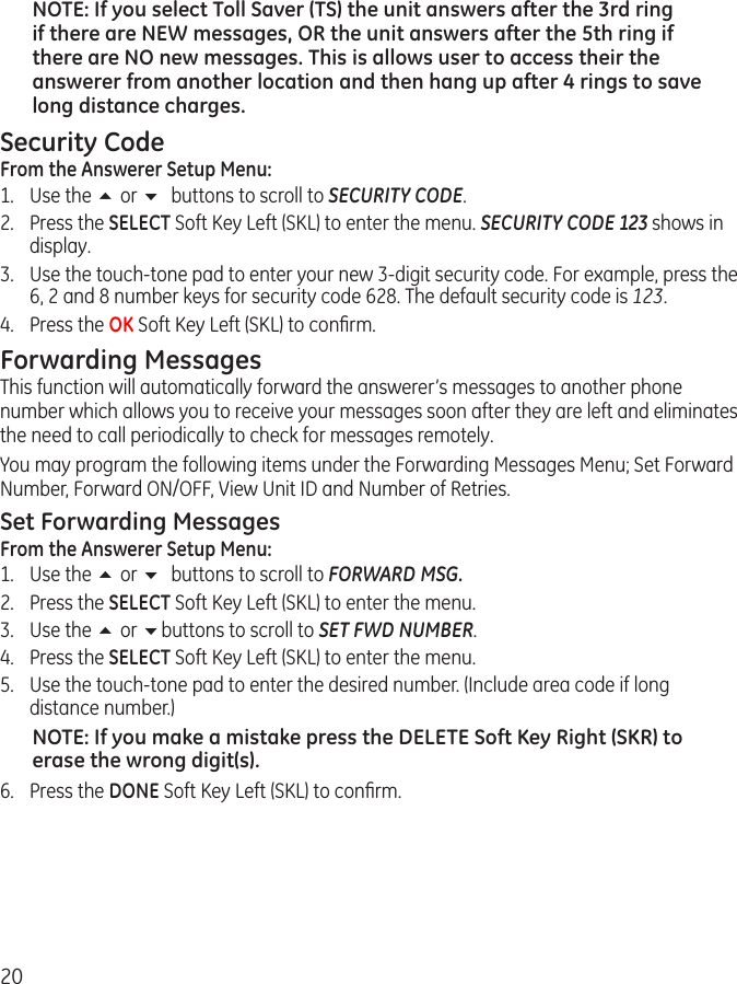 20NOTE: If you select Toll Saver (TS) the unit answers after the 3rd ring if there are NEW messages, OR the unit answers after the 5th ring if there are NO new messages. This is allows user to access their the answerer from another location and then hang up after 4 rings to save long distance charges.Security CodeFrom the Answerer Setup Menu:1.  Use the 5 or 6 buttons to scroll to SECURITY CODE.2.  Press the SELECT Soft Key Left (SKL) to enter the menu. SECURITY CODE 123 shows in display. 3.  Use the touch-tone pad to enter your new 3-digit security code. For example, press the 6, 2 and 8 number keys for security code 628. The default security code is 123.4.  Press the OK Soft Key Left (SKL) to conﬁrm. Forwarding MessagesThis function will automatically forward the answerer’s messages to another phone number which allows you to receive your messages soon after they are left and eliminates the need to call periodically to check for messages remotely. You may program the following items under the Forwarding Messages Menu; Set Forward Number, Forward ON/OFF, View Unit ID and Number of Retries.Set Forwarding MessagesFrom the Answerer Setup Menu:1.  Use the 5 or 6 buttons to scroll to FORWARD MSG.2.  Press the SELECT Soft Key Left (SKL) to enter the menu. 3.  Use the 5 or 6buttons to scroll to SET FWD NUMBER.4.  Press the SELECT Soft Key Left (SKL) to enter the menu. 5.  Use the touch-tone pad to enter the desired number. (Include area code if long distance number.)NOTE: If you make a mistake press the DELETE Soft Key Right (SKR) to erase the wrong digit(s). 6.  Press the DONE Soft Key Left (SKL) to conﬁrm. 