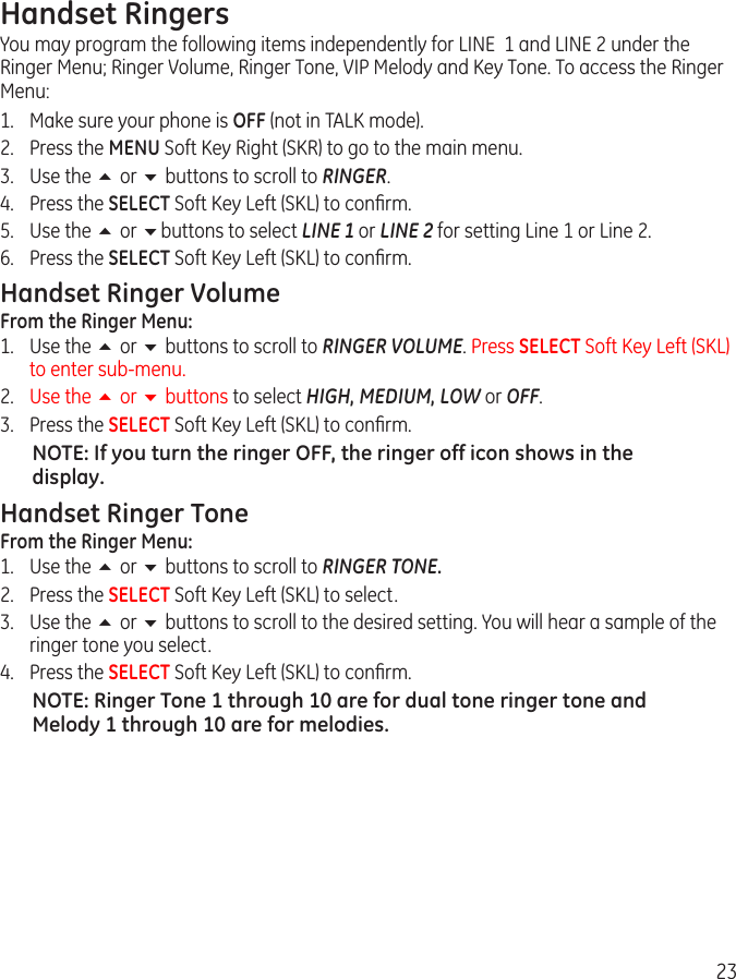 23Handset RingersYou may program the following items independently for LINE  1 and LINE 2 under the Ringer Menu; Ringer Volume, Ringer Tone, VIP Melody and Key Tone. To access the Ringer Menu:1.  Make sure your phone is OFF (not in TALK mode).2.  Press the MENU Soft Key Right (SKR) to go to the main menu.3.  Use the 5 or 6 buttons to scroll to RINGER.4.  Press the SELECT Soft Key Left (SKL) to conﬁrm.5.  Use the 5 or 6buttons to select LINE 1 or LINE 2 for setting Line 1 or Line 2. 6.  Press the SELECT Soft Key Left (SKL) to conﬁrm.Handset Ringer VolumeFrom the Ringer Menu:1.  Use the 5 or 6 buttons to scroll to RINGER VOLUME. Press SELECT Soft Key Left (SKL) to enter sub-menu. 2.  Use the 5 or 6 buttons to select HIGH, MEDIUM, LOW or OFF. 3.  Press the SELECT Soft Key Left (SKL) to conﬁrm. NOTE: If you turn the ringer OFF, the ringer off icon shows in the display. Handset Ringer ToneFrom the Ringer Menu:1.  Use the 5 or 6 buttons to scroll to RINGER TONE.2.  Press the SELECT Soft Key Left (SKL) to select.3.  Use the 5 or 6 buttons to scroll to the desired setting. You will hear a sample of the ringer tone you select. 4.  Press the SELECT Soft Key Left (SKL) to conﬁrm. NOTE: Ringer Tone 1 through 10 are for dual tone ringer tone and Melody 1 through 10 are for melodies.