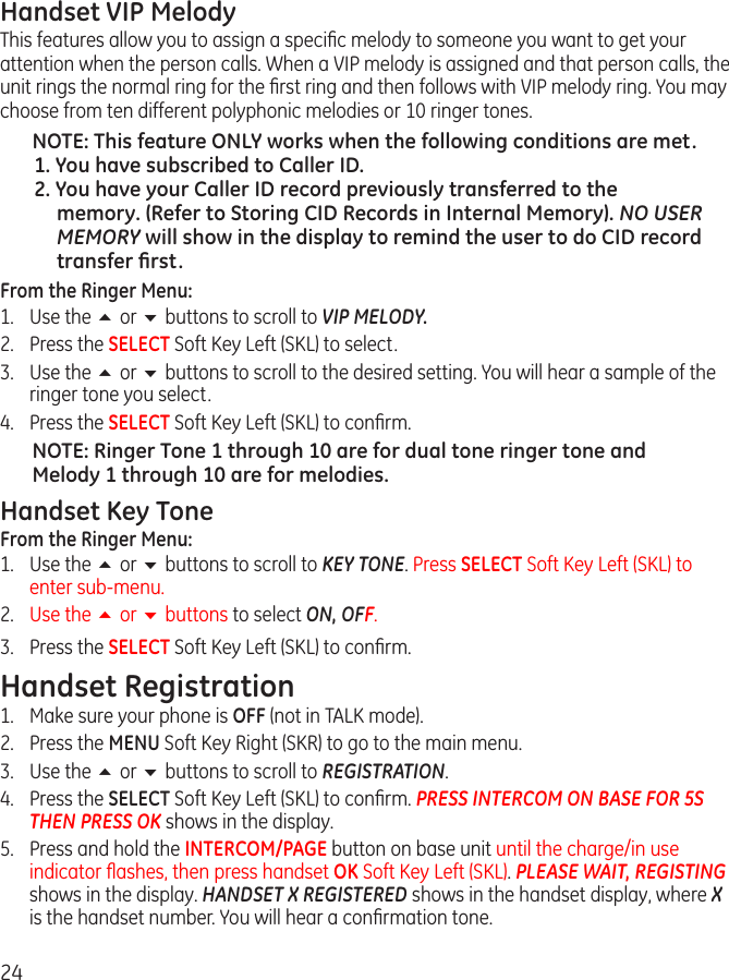 24Handset VIP MelodyThis features allow you to assign a speciﬁc melody to someone you want to get your attention when the person calls. When a VIP melody is assigned and that person calls, the unit rings the normal ring for the ﬁrst ring and then follows with VIP melody ring. You may choose from ten different polyphonic melodies or 10 ringer tones.NOTE: This feature ONLY works when the following conditions are met.1. You have subscribed to Caller ID.2. You have your Caller ID record previously transferred to the memory. (Refer to Storing CID Records in Internal Memory). NO USER MEMORY will show in the display to remind the user to do CID record transfer ﬁrst.From the Ringer Menu:1.  Use the 5 or 6 buttons to scroll to VIP MELODY.2. Press the SELECT Soft Key Left (SKL) to select.3.  Use the 5 or 6 buttons to scroll to the desired setting. You will hear a sample of the ringer tone you select. 4.  Press the SELECT Soft Key Left (SKL) to conﬁrm.NOTE: Ringer Tone 1 through 10 are for dual tone ringer tone and Melody 1 through 10 are for melodies. Handset Key ToneFrom the Ringer Menu:1.  Use the 5 or 6 buttons to scroll to KEY TONE. Press SELECT Soft Key Left (SKL) to enter sub-menu.2.  Use the 5 or 6 buttons to select ON, OFF.3.  Press the SELECT Soft Key Left (SKL) to conﬁrm.Handset Registration1.  Make sure your phone is OFF (not in TALK mode).2.  Press the MENU Soft Key Right (SKR) to go to the main menu.3.  Use the 5 or 6 buttons to scroll to REGISTRATION.4.  Press the SELECT Soft Key Left (SKL) to conﬁrm. PRESS INTERCOM ON BASE FOR 5S THEN PRESS OK shows in the display.5.  Press and hold the INTERCOM/PAGE button on base unit until the charge/in use indicator ﬂashes, then press handset OK Soft Key Left (SKL). PLEASE WAIT, REGISTING shows in the display. HANDSET X REGISTERED shows in the handset display, where X is the handset number. You will hear a conﬁrmation tone.
