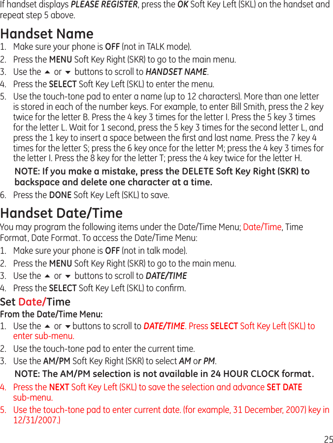 25If handset displays PLEASE REGISTER, press the OK Soft Key Left (SKL) on the handset and repeat step 5 above.Handset Name1.  Make sure your phone is OFF (not in TALK mode).2.  Press the MENU Soft Key Right (SKR) to go to the main menu.3.  Use the 5 or 6 buttons to scroll to HANDSET NAME.4.  Press the SELECT Soft Key Left (SKL) to enter the menu.5.  Use the touch-tone pad to enter a name (up to 12 characters). More than one letter is stored in each of the number keys. For example, to enter Bill Smith, press the 2 key twice for the letter B. Press the 4 key 3 times for the letter I. Press the 5 key 3 times for the letter L. Wait for 1 second, press the 5 key 3 times for the second letter L, and press the 1 key to insert a space between the ﬁrst and last name. Press the 7 key 4 times for the letter S; press the 6 key once for the letter M; press the 4 key 3 times for the letter I. Press the 8 key for the letter T; press the 4 key twice for the letter H.NOTE: If you make a mistake, press the DELETE Soft Key Right (SKR) to backspace and delete one character at a time.6.  Press the DONE Soft Key Left (SKL) to save.Handset Date/TimeYou may program the following items under the Date/Time Menu; Date/Time, Time Format, Date Format. To access the Date/Time Menu:1.  Make sure your phone is OFF (not in talk mode).2.  Press the MENU Soft Key Right (SKR) to go to the main menu.3.  Use the 5 or 6 buttons to scroll to DATE/TIME4.  Press the SELECT Soft Key Left (SKL) to conﬁrm.Set Date/TimeFrom the Date/Time Menu:1.  Use the 5 or 6buttons to scroll to DATE/TIME. Press SELECT Soft Key Left (SKL) to enter sub-menu.2.  Use the touch-tone pad to enter the current time.3.  Use the AM/PM Soft Key Right (SKR) to select AM or PM.NOTE: The AM/PM selection is not available in 24 HOUR CLOCK format.4.   Press the NEXT Soft Key Left (SKL) to save the selection and advance SET DATE  sub-menu.5.   Use the touch-tone pad to enter current date. (for example, 31 December, 2007) key in 12/31/2007.)