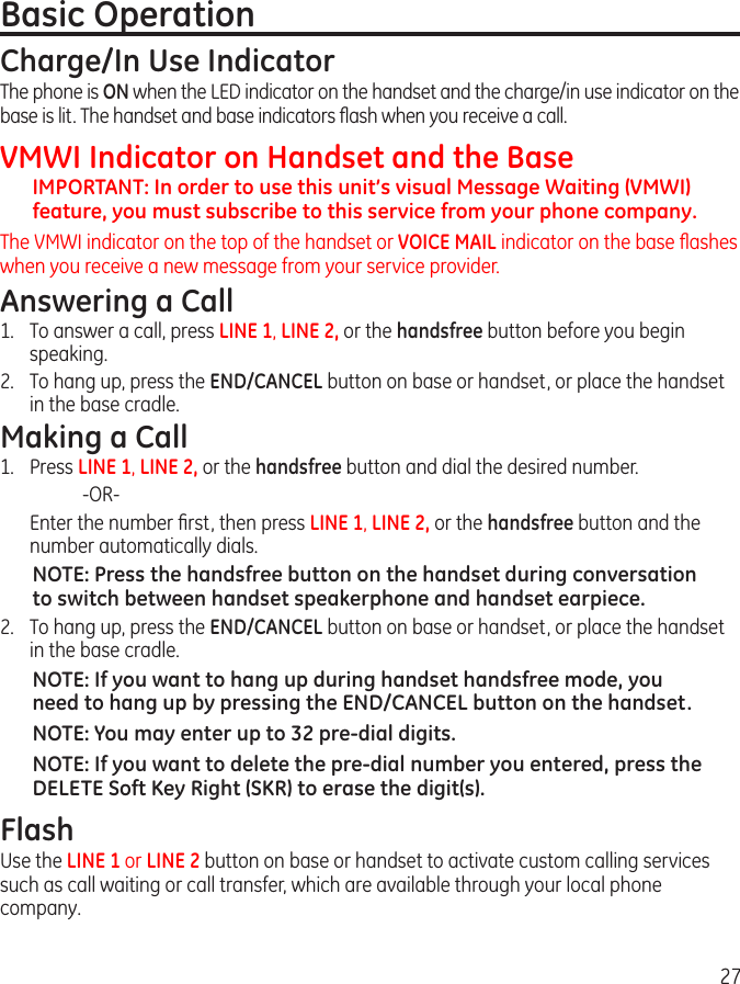 27Basic OperationCharge/In Use IndicatorThe phone is ON when the LED indicator on the handset and the charge/in use indicator on the base is lit. The handset and base indicators ﬂash when you receive a call.VMWI Indicator on Handset and the BaseIMPORTANT: In order to use this unit’s visual Message Waiting (VMWI) feature, you must subscribe to this service from your phone company.The VMWI indicator on the top of the handset or VOICE MAIL indicator on the base ﬂashes when you receive a new message from your service provider.Answering a Call1.  To answer a call, press LINE 1, LINE 2, or the handsfree button before you begin speaking.2.  To hang up, press the END/CANCEL button on base or handset, or place the handset in the base cradle.Making a Call1.  Press LINE 1, LINE 2, or the handsfree button and dial the desired number.    -OR-  Enter the number ﬁrst, then press LINE 1, LINE 2, or the handsfree button and the number automatically dials.NOTE: Press the handsfree button on the handset during conversation to switch between handset speakerphone and handset earpiece.2.  To hang up, press the END/CANCEL button on base or handset, or place the handset in the base cradle.NOTE: If you want to hang up during handset handsfree mode, you need to hang up by pressing the END/CANCEL button on the handset.NOTE: You may enter up to 32 pre-dial digits.NOTE: If you want to delete the pre-dial number you entered, press the DELETE Soft Key Right (SKR) to erase the digit(s).FlashUse the LINE 1 or LINE 2 button on base or handset to activate custom calling services such as call waiting or call transfer, which are available through your local phone company.