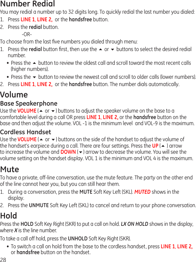 28Number RedialYou may redial a number up to 32 digits long. To quickly redial the last number you dialed:1.  Press LINE 1, LINE 2,  or the handsfree button.2.  Press the redial button.    -OR-To choose from the last ﬁve numbers you dialed through menu:1.  Press the redial button ﬁrst, then use the 5 or 6 buttons to select the desired redial number.•  Press the 5 button to review the oldest call and scroll toward the most recent calls (higher numbers).•  Press the 6 button to review the newest call and scroll to older calls (lower numbers).2.  Press LINE 1, LINE 2,  or the handsfree button. The number dials automatically.VolumeBase Speakerphone Use the VOLUME (5 or 6) buttons to adjust the speaker volume on the base to a comfortable level during a call OR press LINE 1, LINE 2, or the handsfree button on the base and then adjust the volume. VOL -1 is the minimum level  and VOL-9 is the maximum.Cordless HandsetUse the VOLUME (5 or 6) buttons on the side of the handset to adjust the volume of the handset’s earpiece during a call. There are four settings. Press the UP (5 ) arrow to increase the volume and DOWN (6) arrow to decrease the volume. You will see the volume setting on the handset display. VOL 1 is the minimum and VOL 4 is the maximum.MuteTo have a private, off-line conversation, use the mute feature. The party on the other end of the line cannot hear you, but you can still hear them.1.  During a conversation, press the MUTE Soft Key Left (SKL). MUTED shows in the display.2.  Press the UNMUTE Soft Key Left (SKL) to cancel and return to your phone conversation.HoldPress the HOLD Soft Key Right (SKR) to put a call on hold. LX ON HOLD shows in the display, where X is the line number.To take a call off hold, press the UNHOLD Soft Key Right (SKR).•  To switch a call on hold from the base to the cordless handset, press LINE 1, LINE 2, or handsfree button on the handset.