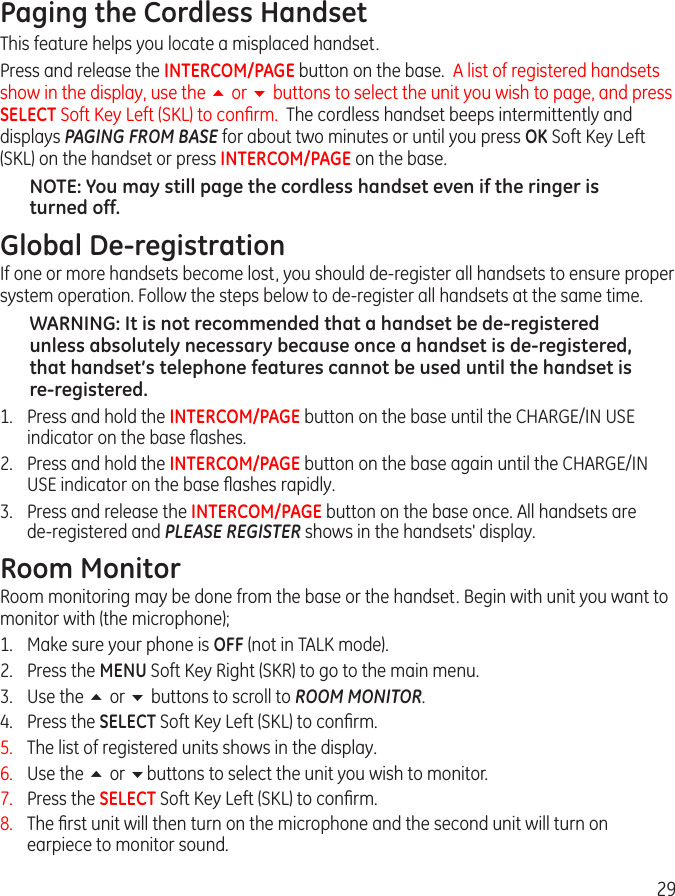 29Paging the Cordless HandsetThis feature helps you locate a misplaced handset.Press and release the INTERCOM/PAGE button on the base.  A list of registered handsets show in the display, use the 5 or 6 buttons to select the unit you wish to page, and press SELECT Soft Key Left (SKL) to conﬁrm.  The cordless handset beeps intermittently and displays PAGING FROM BASE for about two minutes or until you press OK Soft Key Left (SKL) on the handset or press INTERCOM/PAGE on the base.NOTE: You may still page the cordless handset even if the ringer is turned off.Global De-registrationIf one or more handsets become lost, you should de-register all handsets to ensure proper system operation. Follow the steps below to de-register all handsets at the same time.WARNING: It is not recommended that a handset be de-registered unless absolutely necessary because once a handset is de-registered, that handset’s telephone features cannot be used until the handset is re-registered.1.  Press and hold the INTERCOM/PAGE button on the base until the CHARGE/IN USE indicator on the base ﬂashes.2.  Press and hold the INTERCOM/PAGE button on the base again until the CHARGE/IN USE indicator on the base ﬂashes rapidly.3.  Press and release the INTERCOM/PAGE button on the base once. All handsets are  de-registered and PLEASE REGISTER shows in the handsets&apos; display.Room MonitorRoom monitoring may be done from the base or the handset. Begin with unit you want to monitor with (the microphone);1.  Make sure your phone is OFF (not in TALK mode).2.  Press the MENU Soft Key Right (SKR) to go to the main menu. 3.  Use the 5 or 6 buttons to scroll to ROOM MONITOR.4.  Press the SELECT Soft Key Left (SKL) to conﬁrm.5.  The list of registered units shows in the display.6.  Use the 5 or 6buttons to select the unit you wish to monitor.7.  Press the SELECT Soft Key Left (SKL) to conﬁrm. 8.  The ﬁrst unit will then turn on the microphone and the second unit will turn on earpiece to monitor sound. 