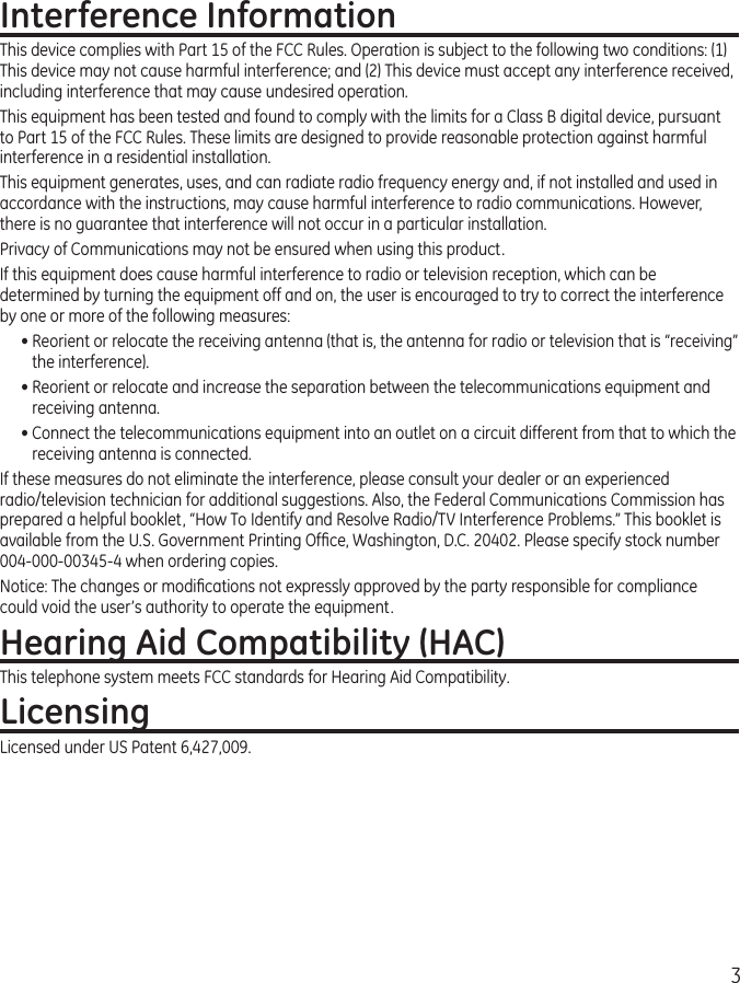 3Interference InformationThis device complies with Part 15 of the FCC Rules. Operation is subject to the following two conditions: (1) This device may not cause harmful interference; and (2) This device must accept any interference received, including interference that may cause undesired operation.This equipment has been tested and found to comply with the limits for a Class B digital device, pursuant to Part 15 of the FCC Rules. These limits are designed to provide reasonable protection against harmful interference in a residential installation.This equipment generates, uses, and can radiate radio frequency energy and, if not installed and used in accordance with the instructions, may cause harmful interference to radio communications. However, there is no guarantee that interference will not occur in a particular installation.Privacy of Communications may not be ensured when using this product.If this equipment does cause harmful interference to radio or television reception, which can be determined by turning the equipment off and on, the user is encouraged to try to correct the interference by one or more of the following measures:• Reorient or relocate the receiving antenna (that is, the antenna for radio or television that is “receiving” the interference).• Reorient or relocate and increase the separation between the telecommunications equipment and receiving antenna.• Connect the telecommunications equipment into an outlet on a circuit different from that to which the receiving antenna is connected.If these measures do not eliminate the interference, please consult your dealer or an experienced radio/television technician for additional suggestions. Also, the Federal Communications Commission has prepared a helpful booklet, “How To Identify and Resolve Radio/TV Interference Problems.” This booklet is available from the U.S. Government Printing Ofﬁce, Washington, D.C. 20402. Please specify stock number 004-000-00345-4 when ordering copies.Notice: The changes or modiﬁcations not expressly approved by the party responsible for compliance could void the user’s authority to operate the equipment.Hearing Aid Compatibility (HAC)This telephone system meets FCC standards for Hearing Aid Compatibility.LicensingLicensed under US Patent 6,427,009.