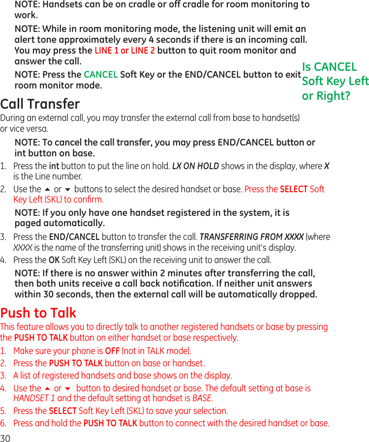 30NOTE: Handsets can be on cradle or off cradle for room monitoring to work.NOTE: While in room monitoring mode, the listening unit will emit an alert tone approximately every 4 seconds if there is an incoming call. You may press the LINE 1 or LINE 2 button to quit room monitor and answer the call.NOTE: Press the CANCEL Soft Key or the END/CANCEL button to exit room monitor mode.Call TransferDuring an external call, you may transfer the external call from base to handset(s)  or vice versa.NOTE: To cancel the call transfer, you may press END/CANCEL button or int button on base.1.   Press the int button to put the line on hold. LX ON HOLD shows in the display, where X is the Line number.2.  Use the 5 or 6 buttons to select the desired handset or base. Press the SELECT Soft Key Left (SKL) to conﬁrm.NOTE: If you only have one handset registered in the system, it is paged automatically.3.   Press the END/CANCEL button to transfer the call. TRANSFERRING FROM XXXX (where XXXX is the name of the transferring unit) shows in the receiving unit&apos;s display.4.   Press the OK Soft Key Left (SKL) on the receiving unit to answer the call.NOTE: If there is no answer within 2 minutes after transferring the call, then both units receive a call back notiﬁcation. If neither unit answers within 30 seconds, then the external call will be automatically dropped.Push to TalkThis feature allows you to directly talk to another registered handsets or base by pressing the PUSH TO TALK button on either handset or base respectively.1.  Make sure your phone is OFF (not in TALK mode).2.   Press the PUSH TO TALK button on base or handset.3.   A list of registered handsets and base shows on the display.4.   Use the 5 or 6  button to desired handset or base. The default setting at base is HANDSET 1 and the default setting at handset is BASE.5.   Press the SELECT Soft Key Left (SKL) to save your selection.6.   Press and hold the PUSH TO TALK button to connect with the desired handset or base.Is CANCEL Soft Key Left or Right?