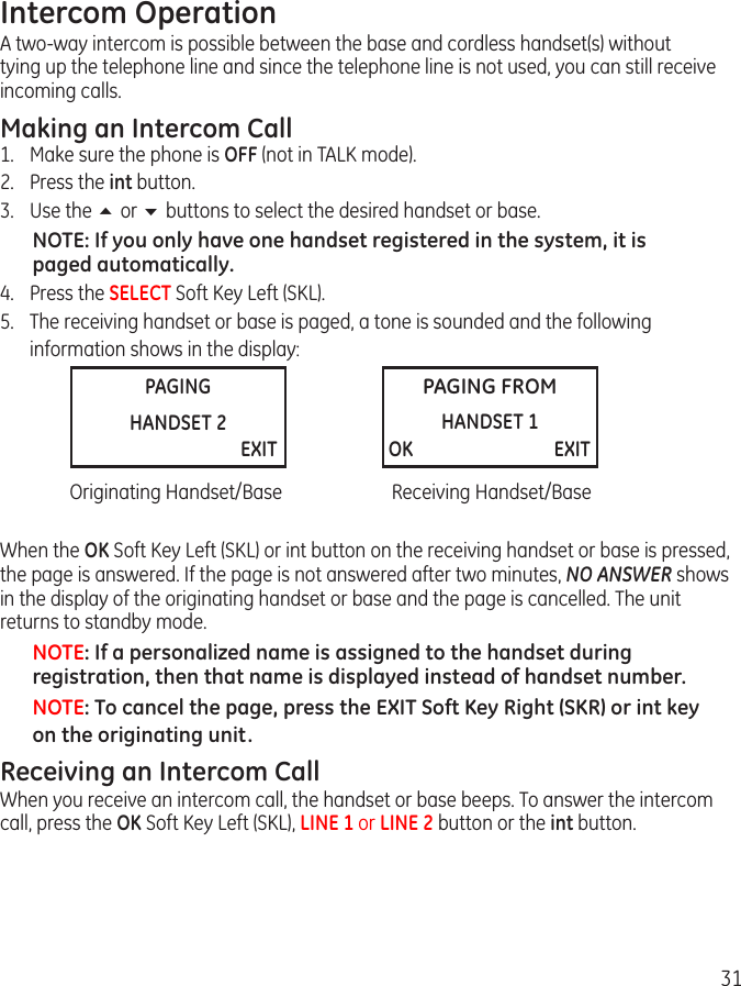 31PAGINGHANDSET 2                     EXITPAGING FROMHANDSET 1 OK                               EXITIntercom OperationA two-way intercom is possible between the base and cordless handset(s) without tying up the telephone line and since the telephone line is not used, you can still receive incoming calls.Making an Intercom Call  1.  Make sure the phone is OFF (not in TALK mode).2.  Press the int button.3.  Use the 5 or 6 buttons to select the desired handset or base.NOTE: If you only have one handset registered in the system, it is paged automatically.4.  Press the SELECT Soft Key Left (SKL).5.  The receiving handset or base is paged, a tone is sounded and the following     information shows in the display: Is CANCEL Soft Key Left or Right?  Originating Handset/Base  Receiving Handset/BaseWhen the OK Soft Key Left (SKL) or int button on the receiving handset or base is pressed, the page is answered. If the page is not answered after two minutes, NO ANSWER shows in the display of the originating handset or base and the page is cancelled. The unit returns to standby mode.NOTE: If a personalized name is assigned to the handset during registration, then that name is displayed instead of handset number.NOTE: To cancel the page, press the EXIT Soft Key Right (SKR) or int key on the originating unit. Receiving an Intercom CallWhen you receive an intercom call, the handset or base beeps. To answer the intercom call, press the OK Soft Key Left (SKL), LINE 1 or LINE 2 button or the int button.