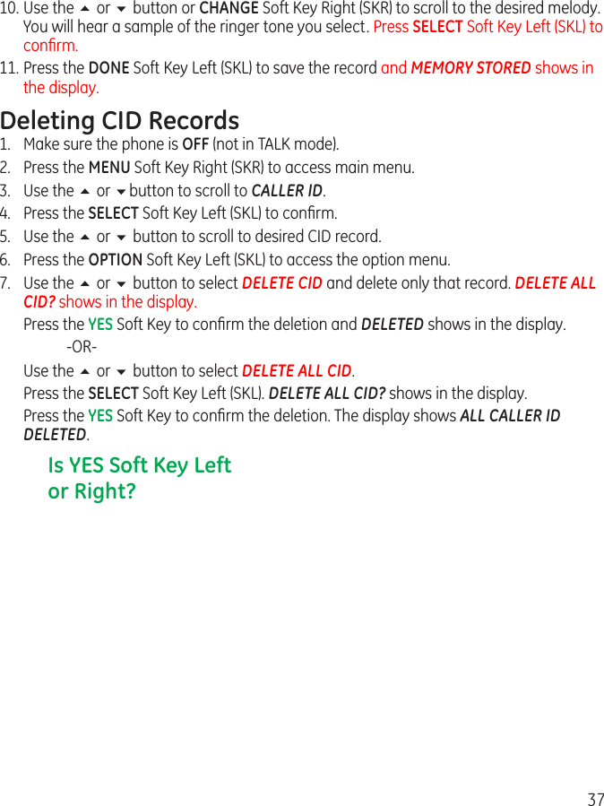 3710. Use the 5 or 6 button or CHANGE Soft Key Right (SKR) to scroll to the desired melody. You will hear a sample of the ringer tone you select. Press SELECT Soft Key Left (SKL) to conﬁrm.11. Press the DONE Soft Key Left (SKL) to save the record and MEMORY STORED shows in the display.Deleting CID Records1.  Make sure the phone is OFF (not in TALK mode).2.  Press the MENU Soft Key Right (SKR) to access main menu.3.  Use the 5 or 6button to scroll to CALLER ID.4.  Press the SELECT Soft Key Left (SKL) to conﬁrm.5.  Use the 5 or 6 button to scroll to desired CID record.6.  Press the OPTION Soft Key Left (SKL) to access the option menu.7.  Use the 5 or 6 button to select DELETE CID and delete only that record. DELETE ALL CID? shows in the display.  Press the YES Soft Key to conﬁrm the deletion and DELETED shows in the display.    -OR-  Use the 5 or 6 button to select DELETE ALL CID.  Press the SELECT Soft Key Left (SKL). DELETE ALL CID? shows in the display.  Press the YES Soft Key to conﬁrm the deletion. The display shows ALL CALLER ID DELETED.Is YES Soft Key Left or Right?