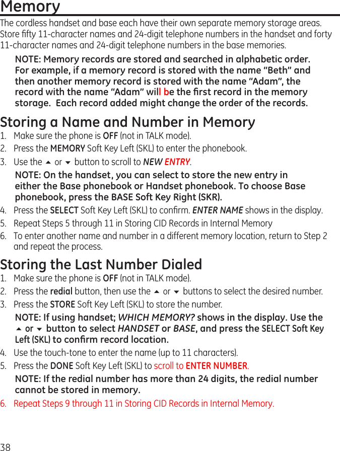 38MemoryThe cordless handset and base each have their own separate memory storage areas. Store ﬁfty 11-character names and 24-digit telephone numbers in the handset and forty 11-character names and 24-digit telephone numbers in the base memories. NOTE: Memory records are stored and searched in alphabetic order.  For example, if a memory record is stored with the name “Beth” and then another memory record is stored with the name “Adam”, the record with the name “Adam” will be the ﬁrst record in the memory storage.  Each record added might change the order of the records.Storing a Name and Number in Memory1.  Make sure the phone is OFF (not in TALK mode).   2.  Press the MEMORY Soft Key Left (SKL) to enter the phonebook.   3.  Use the 5 or 6 button to scroll to NEW ENTRY.   NOTE: On the handset, you can select to store the new entry in either the Base phonebook or Handset phonebook. To choose Base phonebook, press the BASE Soft Key Right (SKR).   4.  Press the SELECT Soft Key Left (SKL) to conﬁrm. ENTER NAME shows in the display.5.  Repeat Steps 5 through 11 in Storing CID Records in Internal Memory6.  To enter another name and number in a different memory location, return to Step 2 and repeat the process.   Storing the Last Number Dialed1.  Make sure the phone is OFF (not in TALK mode).2.  Press the redial button, then use the 5 or 6 buttons to select the desired number.3.  Press the STORE Soft Key Left (SKL) to store the number.NOTE: If using handset; WHICH MEMORY? shows in the display. Use the 5 or 6 button to select HANDSET or BASE, and press the SELECT Soft Key Left (SKL) to conﬁrm record location.4.  Use the touch-tone to enter the name (up to 11 characters).5.  Press the DONE Soft Key Left (SKL) to scroll to ENTER NUMBER.NOTE: If the redial number has more than 24 digits, the redial number cannot be stored in memory.6.   Repeat Steps 9 through 11 in Storing CID Records in Internal Memory.