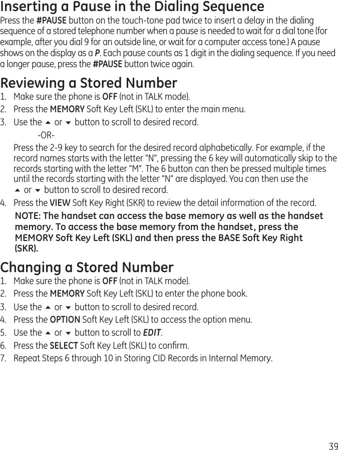 39Inserting a Pause in the Dialing SequencePress the #PAUSE button on the touch-tone pad twice to insert a delay in the dialing sequence of a stored telephone number when a pause is needed to wait for a dial tone (for example, after you dial 9 for an outside line, or wait for a computer access tone.) A pause shows on the display as a P. Each pause counts as 1 digit in the dialing sequence. If you need a longer pause, press the #PAUSE button twice again.Reviewing a Stored Number1.  Make sure the phone is OFF (not in TALK mode).2.  Press the MEMORY Soft Key Left (SKL) to enter the main menu.3.  Use the 5 or 6 button to scroll to desired record.    -OR-  Press the 2-9 key to search for the desired record alphabetically. For example, if the record names starts with the letter &quot;N&quot;, pressing the 6 key will automatically skip to the records starting with the letter &quot;M&quot;. The 6 button can then be pressed multiple times until the records starting with the letter &quot;N&quot; are displayed. You can then use the  5 or 6 button to scroll to desired record.4.  Press the VIEW Soft Key Right (SKR) to review the detail information of the record. NOTE: The handset can access the base memory as well as the handset memory. To access the base memory from the handset, press the MEMORY Soft Key Left (SKL) and then press the BASE Soft Key Right (SKR).Changing a Stored Number1.  Make sure the phone is OFF (not in TALK mode).2.  Press the MEMORY Soft Key Left (SKL) to enter the phone book.3.  Use the 5 or 6 button to scroll to desired record.4.  Press the OPTION Soft Key Left (SKL) to access the option menu.5.  Use the 5 or 6 button to scroll to EDIT.6.  Press the SELECT Soft Key Left (SKL) to conﬁrm.7.  Repeat Steps 6 through 10 in Storing CID Records in Internal Memory. 