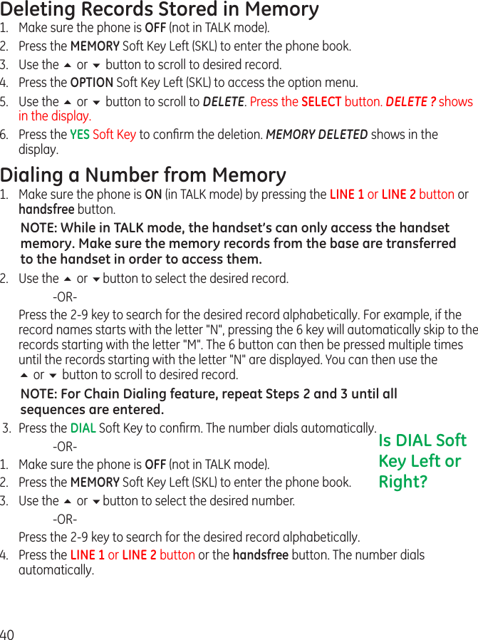 40Deleting Records Stored in Memory1.  Make sure the phone is OFF (not in TALK mode).2.  Press the MEMORY Soft Key Left (SKL) to enter the phone book.3.  Use the 5 or 6 button to scroll to desired record.4.  Press the OPTION Soft Key Left (SKL) to access the option menu.5.  Use the 5 or 6 button to scroll to DELETE. Press the SELECT button. DELETE ? shows in the display.6.  Press the YES Soft Key to conﬁrm the deletion. MEMORY DELETED shows in the display.Dialing a Number from Memory1.  Make sure the phone is ON (in TALK mode) by pressing the LINE 1 or LINE 2 button or handsfree button.NOTE: While in TALK mode, the handset’s can only access the handset memory. Make sure the memory records from the base are transferred to the handset in order to access them. 2.  Use the 5 or 6button to select the desired record.    -OR-  Press the 2-9 key to search for the desired record alphabetically. For example, if the record names starts with the letter &quot;N&quot;, pressing the 6 key will automatically skip to the records starting with the letter &quot;M&quot;. The 6 button can then be pressed multiple times until the records starting with the letter &quot;N&quot; are displayed. You can then use the  5 or 6 button to scroll to desired record.NOTE: For Chain Dialing feature, repeat Steps 2 and 3 until all sequences are entered. 3.  Press the DIAL Soft Key to conﬁrm. The number dials automatically.    -OR-1.  Make sure the phone is OFF (not in TALK mode).2.  Press the MEMORY Soft Key Left (SKL) to enter the phone book.3.  Use the 5 or 6button to select the desired number.    -OR-  Press the 2-9 key to search for the desired record alphabetically. 4.  Press the LINE 1 or LINE 2 button or the handsfree button. The number dials automatically.Is DIAL Soft Key Left or Right?