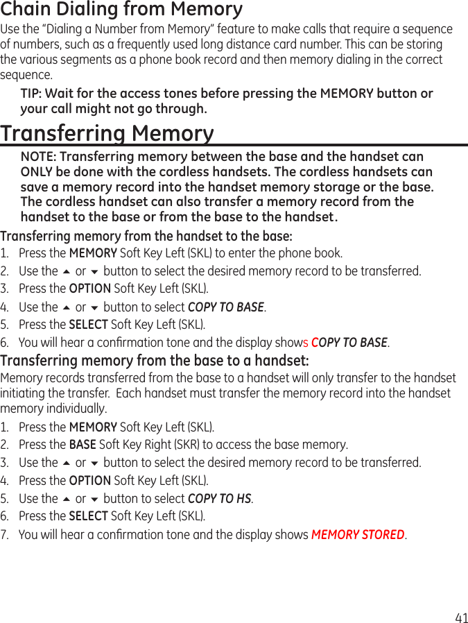 41Chain Dialing from MemoryUse the “Dialing a Number from Memory” feature to make calls that require a sequence of numbers, such as a frequently used long distance card number. This can be storing the various segments as a phone book record and then memory dialing in the correct sequence.TIP: Wait for the access tones before pressing the MEMORY button or your call might not go through.Transferring MemoryNOTE: Transferring memory between the base and the handset can ONLY be done with the cordless handsets. The cordless handsets can save a memory record into the handset memory storage or the base.  The cordless handset can also transfer a memory record from the handset to the base or from the base to the handset.Transferring memory from the handset to the base:1.  Press the MEMORY Soft Key Left (SKL) to enter the phone book.2.  Use the 5 or 6 button to select the desired memory record to be transferred.3.  Press the OPTION Soft Key Left (SKL).4.  Use the 5 or 6 button to select COPY TO BASE.5.  Press the SELECT Soft Key Left (SKL).6.  You will hear a conﬁrmation tone and the display shows COPY TO BASE.Transferring memory from the base to a handset:Memory records transferred from the base to a handset will only transfer to the handset initiating the transfer.  Each handset must transfer the memory record into the handset memory individually.1.  Press the MEMORY Soft Key Left (SKL).2.  Press the BASE Soft Key Right (SKR) to access the base memory.3.  Use the 5 or 6 button to select the desired memory record to be transferred.4.  Press the OPTION Soft Key Left (SKL).5.  Use the 5 or 6 button to select COPY TO HS.6.  Press the SELECT Soft Key Left (SKL).7.  You will hear a conﬁrmation tone and the display shows MEMORY STORED.