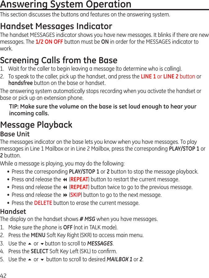 42Answering System Operation                                         This section discusses the buttons and features on the answering system.Handset Messages IndicatorThe handset MESSAGES indicator shows you have new messages. It blinks if there are new messages. The 1/2 ON OFF button must be ON in order for the MESSAGES indicator to work.Screening Calls from the Base1.  Wait for the caller to begin leaving a message (to determine who is calling).2.  To speak to the caller, pick up the handset, and press the LINE 1 or LINE 2 button or handsfree button on the base or handset.The answering system automatically stops recording when you activate the handset or base or pick up an extension phone.TIP: Make sure the volume on the base is set loud enough to hear your incoming calls.Message PlaybackBase UnitThe messages indicator on the base lets you know when you have messages. To play messages in Line 1 Mailbox or in Line 2 Mailbox, press the corresponding PLAY/STOP 1 or 2 button.While a message is playing, you may do the following:•  Press the corresponding PLAY/STOP 1 or 2 button to stop the message playback.•  Press and release the 7 (REPEAT) button to restart the current message.•  Press and release the 7 (REPEAT) button twice to go to the previous message.•  Press and release the 8 (SKIP) button to go to the next message.•  Press the DELETE button to erase the current message.HandsetThe display on the handset shows # MSG when you have messages. 1.  Make sure the phone is OFF (not in TALK mode).2.  Press the MENU Soft Key Right (SKR) to access main menu.3.  Use the 5 or 6button to scroll to MESSAGES.4.  Press the SELECT Soft Key Left (SKL) to conﬁrm.5.  Use the 5 or 6 button to scroll to desired MAILBOX 1 or 2.