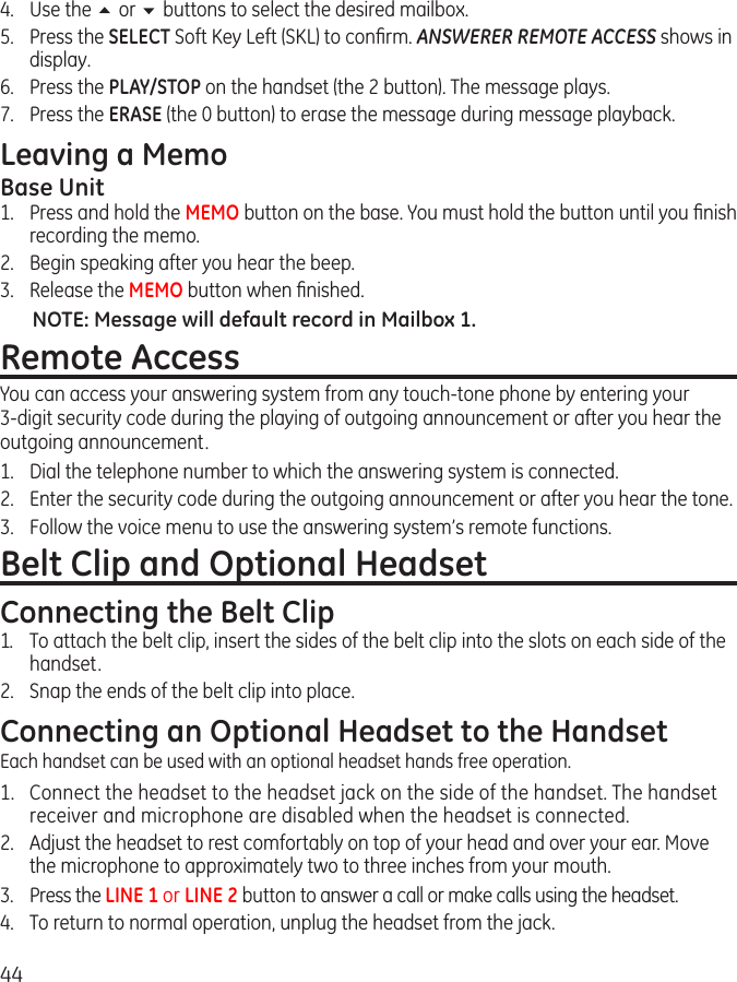 444.  Use the 5 or 6 buttons to select the desired mailbox. 5.  Press the SELECT Soft Key Left (SKL) to conﬁrm. ANSWERER REMOTE ACCESS shows in display. 6.  Press the PLAY/STOP on the handset (the 2 button). The message plays. 7.  Press the ERASE (the 0 button) to erase the message during message playback. Leaving a MemoBase Unit   1.  Press and hold the MEMO button on the base. You must hold the button until you ﬁnish recording the memo.2.  Begin speaking after you hear the beep.3.  Release the MEMO button when ﬁnished.NOTE: Message will default record in Mailbox 1.Remote AccessYou can access your answering system from any touch-tone phone by entering your 3-digit security code during the playing of outgoing announcement or after you hear the outgoing announcement.1.  Dial the telephone number to which the answering system is connected.2.  Enter the security code during the outgoing announcement or after you hear the tone.3.  Follow the voice menu to use the answering system’s remote functions.Belt Clip and Optional HeadsetConnecting the Belt Clip1.  To attach the belt clip, insert the sides of the belt clip into the slots on each side of the handset. 2.  Snap the ends of the belt clip into place.Connecting an Optional Headset to the HandsetEach handset can be used with an optional headset hands free operation.1.  Connect the headset to the headset jack on the side of the handset. The handset receiver and microphone are disabled when the headset is connected.2.  Adjust the headset to rest comfortably on top of your head and over your ear. Move the microphone to approximately two to three inches from your mouth.3.  Press the LINE 1 or LINE 2 button to answer a call or make calls using the headset.4.  To return to normal operation, unplug the headset from the jack.