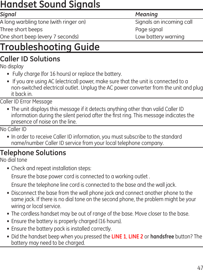 47Handset Sound SignalsSignal    MeaningA long warbling tone (with ringer on)    Signals an incoming callThree short beeps    Page signalOne short beep (every 7 seconds)    Low battery warningTroubleshooting GuideCaller ID SolutionsNo display•   Fully charge (for 16 hours) or replace the battery.•   If you are using AC (electrical) power, make sure that the unit is connected to a  non-switched electrical outlet. Unplug the AC power converter from the unit and plug it back in.Caller ID Error Message•  The unit displays this message if it detects anything other than valid Caller ID information during the silent period after the ﬁrst ring. This message indicates the presence of noise on the line. No Caller ID•  In order to receive Caller ID information, you must subscribe to the standard  name/number Caller ID service from your local telephone company.Telephone SolutionsNo dial tone•  Check and repeat installation steps:  Ensure the base power cord is connected to a working outlet .  Ensure the telephone line cord is connected to the base and the wall jack.•  Disconnect the base from the wall phone jack and connect another phone to the same jack. If there is no dial tone on the second phone, the problem might be your wiring or local service.•  The cordless handset may be out of range of the base. Move closer to the base.•  Ensure the battery is properly charged (16 hours).•  Ensure the battery pack is installed correctly. •  Did the handset beep when you pressed the LINE 1, LINE 2 or handsfree button? The battery may need to be charged.