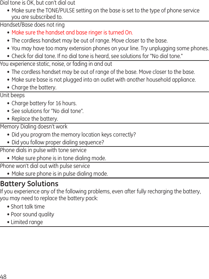 48Dial tone is OK, but can’t dial out •  Make sure the TONE/PULSE setting on the base is set to the type of phone service you are subscribed to.Handset/Base does not ring  •  Make sure the handset and base ringer is turned On.•  The cordless handset may be out of range. Move closer to the base.•  You may have too many extension phones on your line. Try unplugging some phones.•  Check for dial tone. If no dial tone is heard, see solutions for &quot;No dial tone.&quot;You experience static, noise, or fading in and out•  The cordless handset may be out of range of the base. Move closer to the base.•  Make sure base is not plugged into an outlet with another household appliance.•  Charge the battery.Unit beeps•  Charge battery for 16 hours.•  See solutions for “No dial tone”.•  Replace the battery.Memory Dialing doesn’t work•  Did you program the memory location keys correctly?•  Did you follow proper dialing sequence? Phone dials in pulse with tone service•  Make sure phone is in tone dialing mode. Phone won&apos;t dial out with pulse service•  Make sure phone is in pulse dialing mode. Battery SolutionsIf you experience any of the following problems, even after fully recharging the battery, you may need to replace the battery pack:• Short talk time• Poor sound quality• Limited range