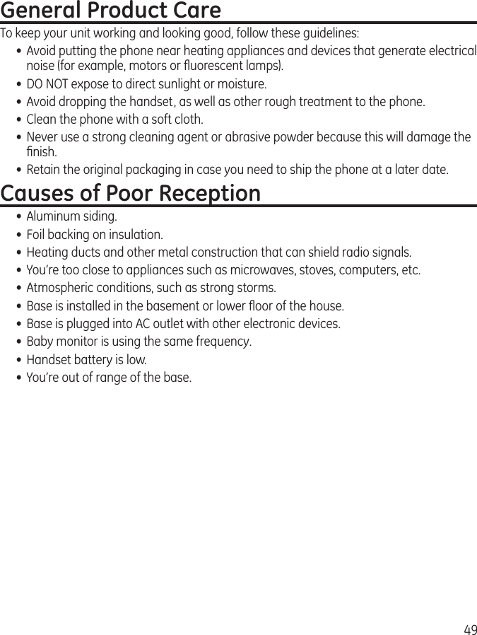 49General Product CareTo keep your unit working and looking good, follow these guidelines:•  Avoid putting the phone near heating appliances and devices that generate electrical noise (for example, motors or ﬂuorescent lamps).•  DO NOT expose to direct sunlight or moisture.•  Avoid dropping the handset, as well as other rough treatment to the phone.•  Clean the phone with a soft cloth. •  Never use a strong cleaning agent or abrasive powder because this will damage the ﬁnish.•  Retain the original packaging in case you need to ship the phone at a later date.Causes of Poor Reception•  Aluminum siding.•  Foil backing on insulation.•  Heating ducts and other metal construction that can shield radio signals.•  You’re too close to appliances such as microwaves, stoves, computers, etc.•  Atmospheric conditions, such as strong storms.•  Base is installed in the basement or lower ﬂoor of the house.•  Base is plugged into AC outlet with other electronic devices.•  Baby monitor is using the same frequency.•  Handset battery is low.•  You’re out of range of the base.
