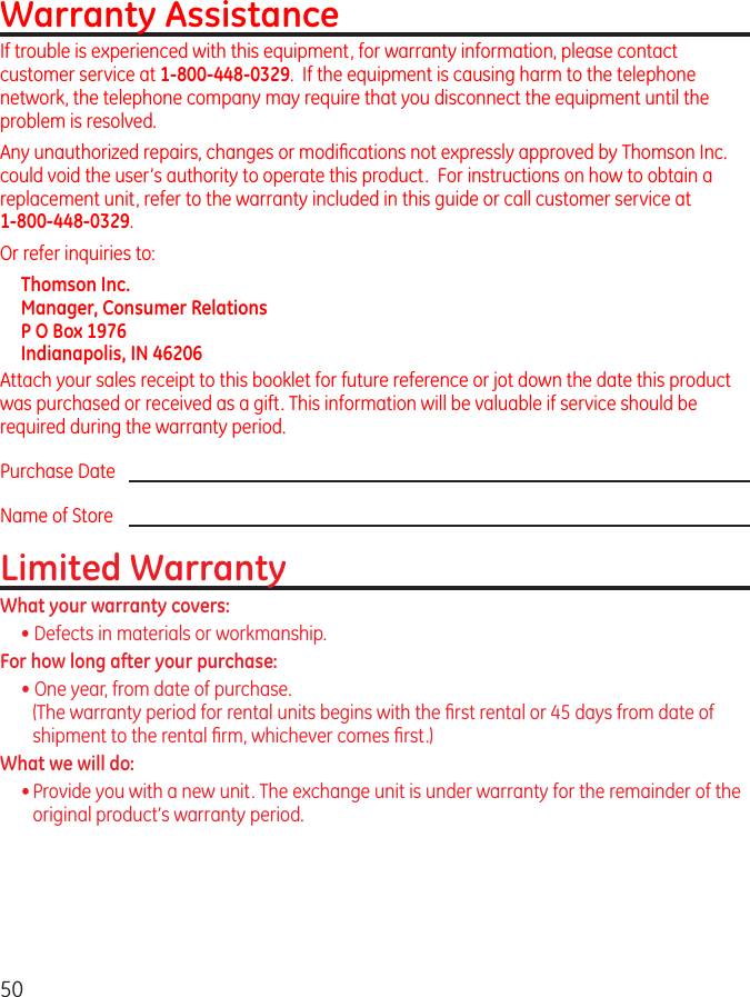 50Warranty AssistanceIf trouble is experienced with this equipment, for warranty information, please contact customer service at 1-800-448-0329.  If the equipment is causing harm to the telephone network, the telephone company may require that you disconnect the equipment until the problem is resolved.Any unauthorized repairs, changes or modiﬁcations not expressly approved by Thomson Inc. could void the user’s authority to operate this product.  For instructions on how to obtain a replacement unit, refer to the warranty included in this guide or call customer service at  1-800-448-0329.Or refer inquiries to:Thomson Inc. Manager, Consumer Relations P O Box 1976 Indianapolis, IN 46206Attach your sales receipt to this booklet for future reference or jot down the date this product was purchased or received as a gift. This information will be valuable if service should be required during the warranty period.Purchase Date Name of StoreLimited WarrantyWhat your warranty covers:• Defects in materials or workmanship.For how long after your purchase:• One year, from date of purchase. (The warranty period for rental units begins with the ﬁrst rental or 45 days from date of shipment to the rental ﬁrm, whichever comes ﬁrst.)What we will do:• Provide you with a new unit. The exchange unit is under warranty for the remainder of the original product’s warranty period.