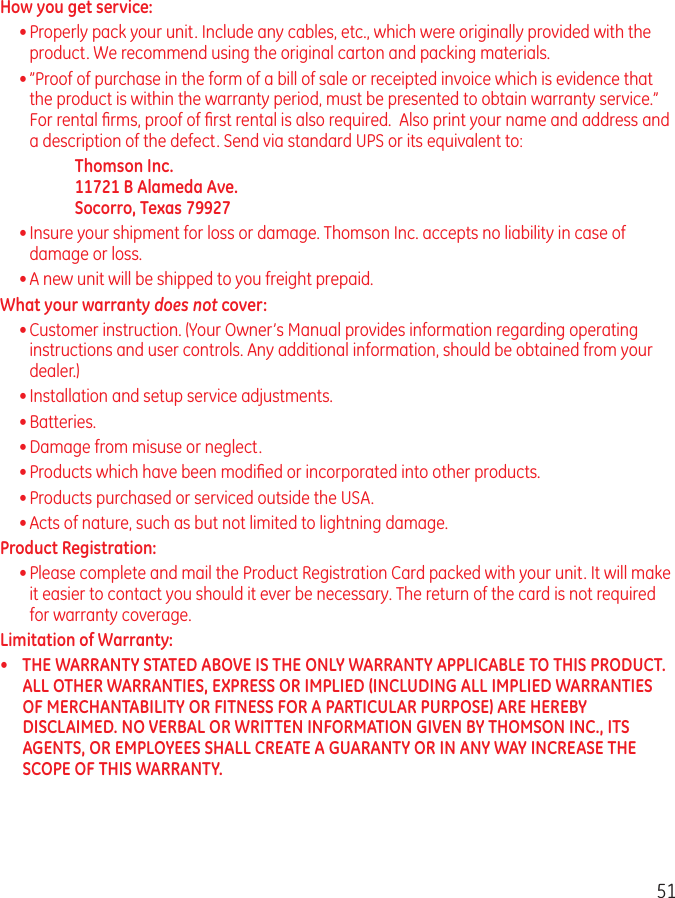 51How you get service:• Properly pack your unit. Include any cables, etc., which were originally provided with the product. We recommend using the original carton and packing materials.• ”Proof of purchase in the form of a bill of sale or receipted invoice which is evidence that the product is within the warranty period, must be presented to obtain warranty service.” For rental ﬁrms, proof of ﬁrst rental is also required.  Also print your name and address and a description of the defect. Send via standard UPS or its equivalent to:    Thomson Inc.   11721 B Alameda Ave.   Socorro, Texas 79927• Insure your shipment for loss or damage. Thomson Inc. accepts no liability in case of damage or loss.• A new unit will be shipped to you freight prepaid.What your warranty does not cover:• Customer instruction. (Your Owner’s Manual provides information regarding operating instructions and user controls. Any additional information, should be obtained from your dealer.)• Installation and setup service adjustments.• Batteries.• Damage from misuse or neglect.• Products which have been modiﬁed or incorporated into other products.• Products purchased or serviced outside the USA.• Acts of nature, such as but not limited to lightning damage.Product Registration: • Please complete and mail the Product Registration Card packed with your unit. It will make it easier to contact you should it ever be necessary. The return of the card is not required for warranty coverage.Limitation of Warranty:•  THE WARRANTY STATED ABOVE IS THE ONLY WARRANTY APPLICABLE TO THIS PRODUCT. ALL OTHER WARRANTIES, EXPRESS OR IMPLIED (INCLUDING ALL IMPLIED WARRANTIES OF MERCHANTABILITY OR FITNESS FOR A PARTICULAR PURPOSE) ARE HEREBY DISCLAIMED. NO VERBAL OR WRITTEN INFORMATION GIVEN BY THOMSON INC., ITS AGENTS, OR EMPLOYEES SHALL CREATE A GUARANTY OR IN ANY WAY INCREASE THE SCOPE OF THIS WARRANTY.