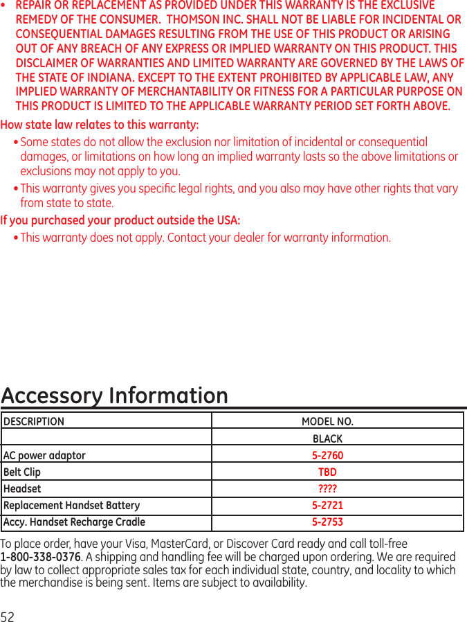 52•  REPAIR OR REPLACEMENT AS PROVIDED UNDER THIS WARRANTY IS THE EXCLUSIVE REMEDY OF THE CONSUMER.  THOMSON INC. SHALL NOT BE LIABLE FOR INCIDENTAL OR CONSEQUENTIAL DAMAGES RESULTING FROM THE USE OF THIS PRODUCT OR ARISING OUT OF ANY BREACH OF ANY EXPRESS OR IMPLIED WARRANTY ON THIS PRODUCT. THIS DISCLAIMER OF WARRANTIES AND LIMITED WARRANTY ARE GOVERNED BY THE LAWS OF THE STATE OF INDIANA. EXCEPT TO THE EXTENT PROHIBITED BY APPLICABLE LAW, ANY IMPLIED WARRANTY OF MERCHANTABILITY OR FITNESS FOR A PARTICULAR PURPOSE ON THIS PRODUCT IS LIMITED TO THE APPLICABLE WARRANTY PERIOD SET FORTH ABOVE.How state law relates to this warranty:• Some states do not allow the exclusion nor limitation of incidental or consequential damages, or limitations on how long an implied warranty lasts so the above limitations or exclusions may not apply to you.• This warranty gives you speciﬁc legal rights, and you also may have other rights that vary from state to state.If you purchased your product outside the USA:• This warranty does not apply. Contact your dealer for warranty information.Accessory InformationTo place order, have your Visa, MasterCard, or Discover Card ready and call toll-free    1-800-338-0376. A shipping and handling fee will be charged upon ordering. We are required by law to collect appropriate sales tax for each individual state, country, and locality to which the merchandise is being sent. Items are subject to availability.DESCRIPTION  MODEL NO.  BLACKAC power adaptor  5-2760Belt Clip  TBDHeadset  ????Replacement Handset Battery  5-2721Accy. Handset Recharge Cradle  5-2753
