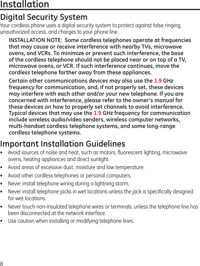 8InstallationDigital Security SystemYour cordless phone uses a digital security system to protect against false ringing, unauthorized access, and charges to your phone line.INSTALLATION NOTE:  Some cordless telephones operate at frequencies that may cause or receive interference with nearby TVs, microwave ovens, and VCRs. To minimize or prevent such interference, the base of the cordless telephone should not be placed near or on top of a TV, microwave ovens, or VCR. If such interference continues, move the cordless telephone farther away from these appliances.Certain other communications devices may also use the 1.9 GHz frequency for communication, and, if not properly set, these devices may interfere with each other and/or your new telephone. If you are concerned with interference, please refer to the owner’s manual for these devices on how to properly set channels to avoid interference. Typical devices that may use the 1.9 GHz frequency for communication include wireless audio/video senders, wireless computer networks, multi-handset cordless telephone systems, and some long-range cordless telephone systems.Important Installation Guidelines•  Avoid sources of noise and heat, such as motors, ﬂuorescent lighting, microwave ovens, heating appliances and direct sunlight.•  Avoid areas of excessive dust, moisture and low temperature.•  Avoid other cordless telephones or personal computers.•   Never install telephone wiring during a lightning storm.•   Never install telephone jacks in wet locations unless the jack is speciﬁcally designed for wet locations.•   Never touch non-insulated telephone wires or terminals, unless the telephone line has been disconnected at the network interface.•   Use caution when installing or modifying telephone lines.