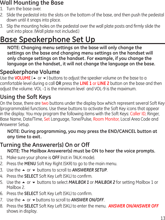 13Wall Mounting the Base1.  Turn the base over. 2.  Slide the pedestal into the slots on the bottom of the base, and then push the pedestal down until it snaps into place.3.  Slip the mounting holes on the pedestal over the wall plate posts and ﬁrmly slide the unit into place. (Wall plate not included.)Base Speakerphone Set UpNOTE: Changing menu settings on the base will only change the settings on the base and changing menu settings on the handset will only change settings on the handset. For example, if you change the language on the handset, it will not change the language on the base.Speakerphone VolumeUse the VOLUME (5 or 6) buttons to adjust the speaker volume on the base to a comfortable level during a call OR press the LINE 1 or LINE 2 button on the base and then adjust the volume. VOL -1 is the minimum level  and VOL-9 is the maximum.Using the Soft KeysOn the base, there are two buttons under the display box which represent several Soft Key (programmable) functions. Use these buttons to activate the Soft Key icons that appear in the display. You may program the following items with the Soft Keys: Caller ID, Ringer, Base Name, Date/Time, Set Language, Tone/Pulse, Room Monitor, Local Area Code and Answerer Setup.NOTE: During programming, you may press the END/CANCEL button at any time to exit.Turning the Answerer(s) On or OffNOTE: The Mailbox Answerer(s) must be ON to hear the voice prompts. 1.  Make sure your phone is OFF (not in TALK mode).2.  Press the MENU Soft Key Right (SKR) to go to the main menu.3.  Use the 5 or 6 buttons to scroll to ANSWERER SETUP.4.  Press the SELECT Soft Key Left (SKL) to conﬁrm.5.  Use the 5 or 6 buttons to select MAILBOX 1 or MAILBOX 2 for setting Mailbox 1 or Mailbox 2.  6.  Press the SELECT Soft Key Left (SKL) to conﬁrm.7.  Use the 5 or 6buttons to scroll to ANSWER ON/OFF.8.  Press the SELECT Soft Key Left (SKL) to enter the menu.  ANSWER ON/ANSWER OFF shows in display.