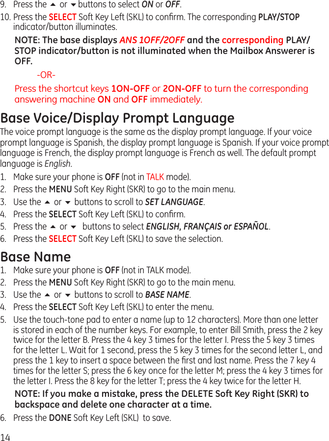 149.  Press the 5 or 6buttons to select ON or OFF.10. Press the SELECT Soft Key Left (SKL) to conﬁrm. The corresponding PLAY/STOP indicator/button illuminates.NOTE: The base displays ANS 1OFF/2OFF and the corresponding PLAY/STOP indicator/button is not illuminated when the Mailbox Answerer is OFF. -OR-Press the shortcut keys 1ON-OFF or 2ON-OFF to turn the corresponding answering machine ON and OFF immediately.Base Voice/Display Prompt LanguageThe voice prompt language is the same as the display prompt language. If your voice prompt language is Spanish, the display prompt language is Spanish. If your voice prompt language is French, the display prompt language is French as well. The default prompt language is English.1.  Make sure your phone is OFF (not in TALK mode).2.  Press the MENU Soft Key Right (SKR) to go to the main menu.3.  Use the 5 or 6 buttons to scroll to SET LANGUAGE.4.  Press the SELECT Soft Key Left (SKL) to conﬁrm.5.  Press the 5 or 6 buttons to select ENGLISH, FRANÇAIS or ESPAÑOL.6.  Press the SELECT Soft Key Left (SKL) to save the selection.Base Name1.  Make sure your phone is OFF (not in TALK mode).2.  Press the MENU Soft Key Right (SKR) to go to the main menu.3.  Use the 5 or 6 buttons to scroll to BASE NAME.4.  Press the SELECT Soft Key Left (SKL) to enter the menu.5.  Use the touch-tone pad to enter a name (up to 12 characters). More than one letter is stored in each of the number keys. For example, to enter Bill Smith, press the 2 key twice for the letter B. Press the 4 key 3 times for the letter I. Press the 5 key 3 times for the letter L. Wait for 1 second, press the 5 key 3 times for the second letter L, and press the 1 key to insert a space between the ﬁrst and last name. Press the 7 key 4 times for the letter S; press the 6 key once for the letter M; press the 4 key 3 times for the letter I. Press the 8 key for the letter T; press the 4 key twice for the letter H.NOTE: If you make a mistake, press the DELETE Soft Key Right (SKR) to backspace and delete one character at a time.6.  Press the DONE Soft Key Left (SKL)  to save.