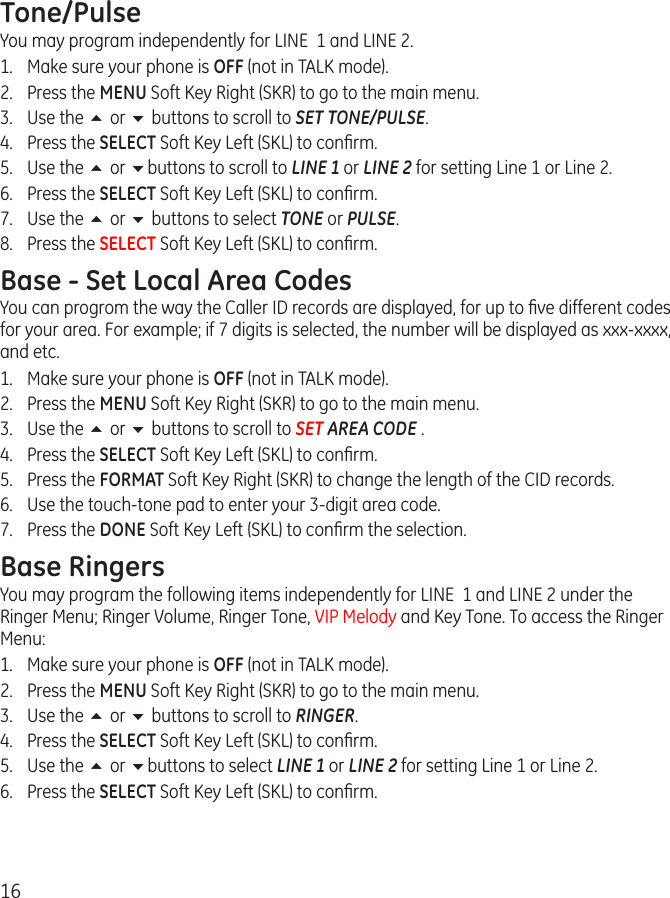 16Tone/PulseYou may program independently for LINE  1 and LINE 2. 1.  Make sure your phone is OFF (not in TALK mode).2.  Press the MENU Soft Key Right (SKR) to go to the main menu.3.  Use the 5 or 6 buttons to scroll to SET TONE/PULSE.4.  Press the SELECT Soft Key Left (SKL) to conﬁrm.5.  Use the 5 or 6buttons to scroll to LINE 1 or LINE 2 for setting Line 1 or Line 2. 6.  Press the SELECT Soft Key Left (SKL) to conﬁrm.7.  Use the 5 or 6 buttons to select TONE or PULSE.8.  Press the SELECT Soft Key Left (SKL) to conﬁrm.Base - Set Local Area CodesYou can progrom the way the Caller ID records are displayed, for up to ﬁve different codes for your area. For example; if 7 digits is selected, the number will be displayed as xxx-xxxx, and etc.1.  Make sure your phone is OFF (not in TALK mode).2.  Press the MENU Soft Key Right (SKR) to go to the main menu.3.  Use the 5 or 6 buttons to scroll to SET AREA CODE .4.  Press the SELECT Soft Key Left (SKL) to conﬁrm.5.  Press the FORMAT Soft Key Right (SKR) to change the length of the CID records.6.  Use the touch-tone pad to enter your 3-digit area code.7.  Press the DONE Soft Key Left (SKL) to conﬁrm the selection.Base RingersYou may program the following items independently for LINE  1 and LINE 2 under the Ringer Menu; Ringer Volume, Ringer Tone, VIP Melody and Key Tone. To access the Ringer Menu:1.  Make sure your phone is OFF (not in TALK mode).2.  Press the MENU Soft Key Right (SKR) to go to the main menu.3.  Use the 5 or 6 buttons to scroll to RINGER.4.  Press the SELECT Soft Key Left (SKL) to conﬁrm.5.  Use the 5 or 6buttons to select LINE 1 or LINE 2 for setting Line 1 or Line 2. 6.  Press the SELECT Soft Key Left (SKL) to conﬁrm.