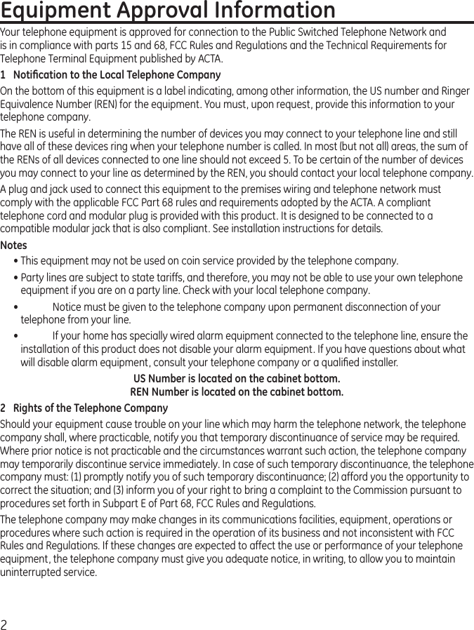2Equipment Approval InformationYour telephone equipment is approved for connection to the Public Switched Telephone Network and is in compliance with parts 15 and 68, FCC Rules and Regulations and the Technical Requirements for Telephone Terminal Equipment published by ACTA.1  Notiﬁcation to the Local Telephone CompanyOn the bottom of this equipment is a label indicating, among other information, the US number and Ringer Equivalence Number (REN) for the equipment. You must, upon request, provide this information to your telephone company.The REN is useful in determining the number of devices you may connect to your telephone line and still have all of these devices ring when your telephone number is called. In most (but not all) areas, the sum of the RENs of all devices connected to one line should not exceed 5. To be certain of the number of devices you may connect to your line as determined by the REN, you should contact your local telephone company.A plug and jack used to connect this equipment to the premises wiring and telephone network must comply with the applicable FCC Part 68 rules and requirements adopted by the ACTA. A compliant telephone cord and modular plug is provided with this product. It is designed to be connected to a compatible modular jack that is also compliant. See installation instructions for details.Notes • This equipment may not be used on coin service provided by the telephone company.• Party lines are subject to state tariffs, and therefore, you may not be able to use your own telephone equipment if you are on a party line. Check with your local telephone company.•   Notice must be given to the telephone company upon permanent disconnection of your telephone from your line.•   If your home has specially wired alarm equipment connected to the telephone line, ensure the installation of this product does not disable your alarm equipment. If you have questions about what will disable alarm equipment, consult your telephone company or a qualiﬁed installer.US Number is located on the cabinet bottom. REN Number is located on the cabinet bottom.2  Rights of the Telephone Company Should your equipment cause trouble on your line which may harm the telephone network, the telephone company shall, where practicable, notify you that temporary discontinuance of service may be required. Where prior notice is not practicable and the circumstances warrant such action, the telephone company may temporarily discontinue service immediately. In case of such temporary discontinuance, the telephone company must: (1) promptly notify you of such temporary discontinuance; (2) afford you the opportunity to correct the situation; and (3) inform you of your right to bring a complaint to the Commission pursuant to procedures set forth in Subpart E of Part 68, FCC Rules and Regulations.The telephone company may make changes in its communications facilities, equipment, operations or procedures where such action is required in the operation of its business and not inconsistent with FCC Rules and Regulations. If these changes are expected to affect the use or performance of your telephone equipment, the telephone company must give you adequate notice, in writing, to allow you to maintain uninterrupted service.