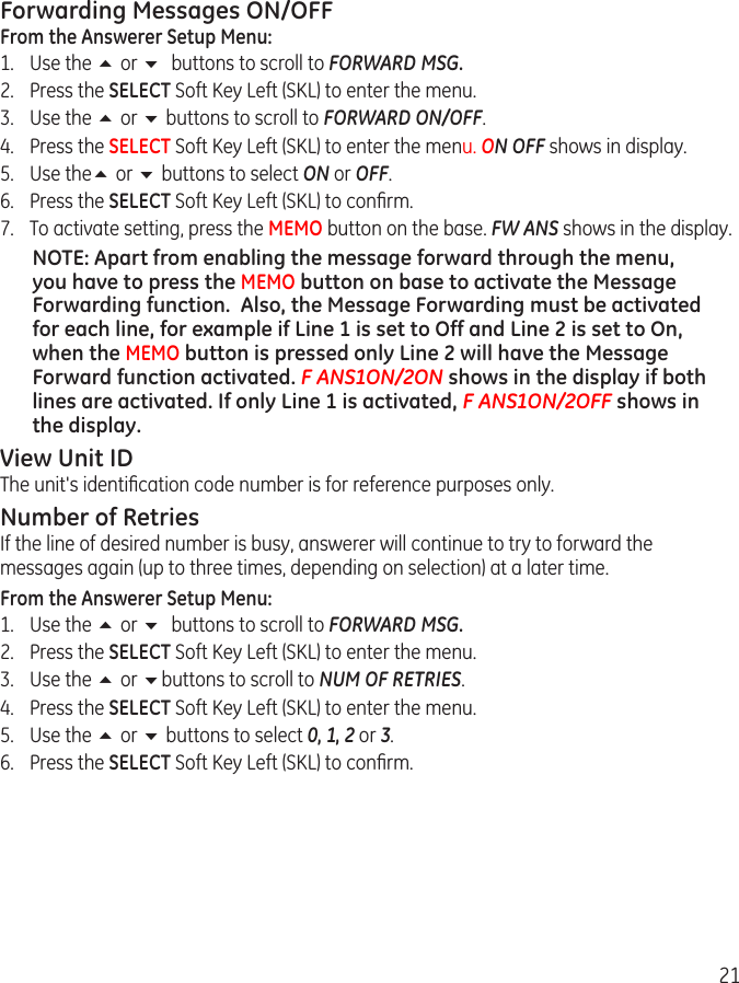 21Forwarding Messages ON/OFFFrom the Answerer Setup Menu:1.  Use the 5 or 6 buttons to scroll to FORWARD MSG.2.  Press the SELECT Soft Key Left (SKL) to enter the menu. 3.  Use the 5 or 6 buttons to scroll to FORWARD ON/OFF. 4.  Press the SELECT Soft Key Left (SKL) to enter the menu. ON OFF shows in display. 5.  Use the5 or 6 buttons to select ON or OFF. 6.  Press the SELECT Soft Key Left (SKL) to conﬁrm.7.  To activate setting, press the MEMO button on the base. FW ANS shows in the display. NOTE: Apart from enabling the message forward through the menu, you have to press the MEMO button on base to activate the Message Forwarding function.  Also, the Message Forwarding must be activated for each line, for example if Line 1 is set to Off and Line 2 is set to On, when the MEMO button is pressed only Line 2 will have the Message Forward function activated. F ANS1ON/2ON shows in the display if both lines are activated. If only Line 1 is activated, F ANS1ON/2OFF shows in the display. View Unit IDThe unit&apos;s identiﬁcation code number is for reference purposes only.Number of RetriesIf the line of desired number is busy, answerer will continue to try to forward the messages again (up to three times, depending on selection) at a later time.From the Answerer Setup Menu:1.  Use the 5 or 6 buttons to scroll to FORWARD MSG.2.  Press the SELECT Soft Key Left (SKL) to enter the menu. 3.  Use the 5 or 6buttons to scroll to NUM OF RETRIES. 4.  Press the SELECT Soft Key Left (SKL) to enter the menu.5.  Use the 5 or 6 buttons to select 0, 1, 2 or 3. 6.  Press the SELECT Soft Key Left (SKL) to conﬁrm. 