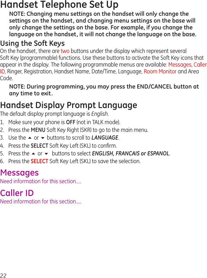 22Handset Telephone Set UpNOTE: Changing menu settings on the handset will only change the settings on the handset, and changing menu settings on the base will only change the settings on the base. For example, if you change the language on the handset, it will not change the language on the base.Using the Soft KeysOn the handset, there are two buttons under the display which represent several  Soft Key (programmable) functions. Use these buttons to activate the Soft Key icons that appear in the display. The following programmable menus are available: Messages, Caller ID, Ringer, Registration, Handset Name, Date/Time, Language, Room Monitor and Area Code.NOTE: During programming, you may press the END/CANCEL button at any time to exit.Handset Display Prompt LanguageThe default display prompt language is English.1.  Make sure your phone is OFF (not in TALK mode).2.  Press the MENU Soft Key Right (SKR) to go to the main menu.3.  Use the 5 or 6 buttons to scroll to LANGUAGE.4.  Press the SELECT Soft Key Left (SKL) to conﬁrm.5.  Press the 5 or 6 buttons to select ENGLISH, FRANCAIS or ESPANOL.6.  Press the SELECT Soft Key Left (SKL) to save the selection.MessagesNeed information for this section.....Caller IDNeed information for this section.....