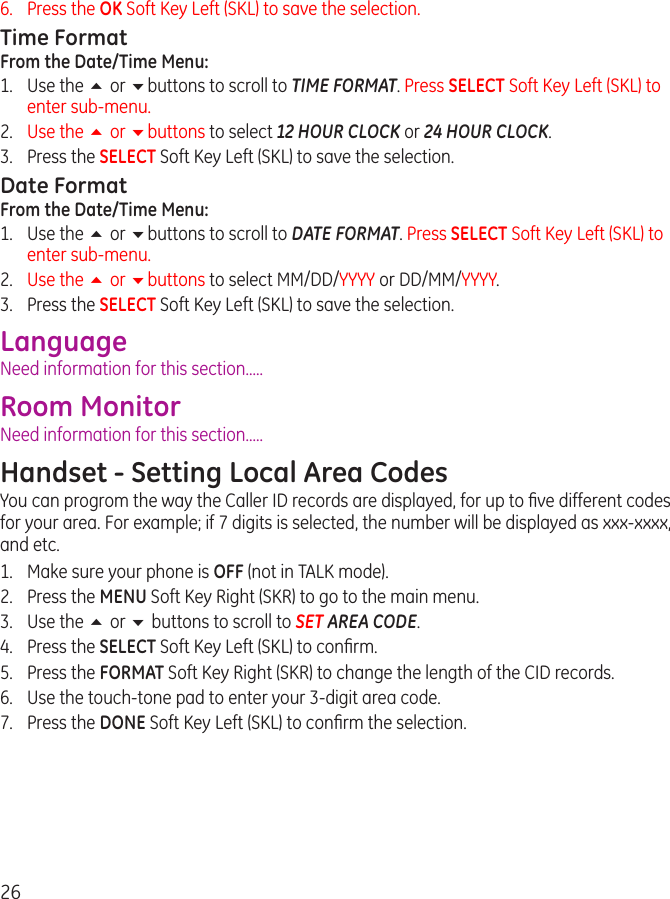 266.   Press the OK Soft Key Left (SKL) to save the selection.Time FormatFrom the Date/Time Menu:1.  Use the 5 or 6buttons to scroll to TIME FORMAT. Press SELECT Soft Key Left (SKL) to enter sub-menu.2.  Use the 5 or 6buttons to select 12 HOUR CLOCK or 24 HOUR CLOCK.3.  Press the SELECT Soft Key Left (SKL) to save the selection.Date FormatFrom the Date/Time Menu:1.  Use the 5 or 6buttons to scroll to DATE FORMAT. Press SELECT Soft Key Left (SKL) to enter sub-menu.2.  Use the 5 or 6buttons to select MM/DD/YYYY or DD/MM/YYYY.3.  Press the SELECT Soft Key Left (SKL) to save the selection.LanguageNeed information for this section.....Room MonitorNeed information for this section.....Handset - Setting Local Area CodesYou can progrom the way the Caller ID records are displayed, for up to ﬁve different codes for your area. For example; if 7 digits is selected, the number will be displayed as xxx-xxxx, and etc.1.  Make sure your phone is OFF (not in TALK mode).2.  Press the MENU Soft Key Right (SKR) to go to the main menu.3.  Use the 5 or 6 buttons to scroll to SET AREA CODE.4.  Press the SELECT Soft Key Left (SKL) to conﬁrm.5.  Press the FORMAT Soft Key Right (SKR) to change the length of the CID records.6.  Use the touch-tone pad to enter your 3-digit area code.7.  Press the DONE Soft Key Left (SKL) to conﬁrm the selection.