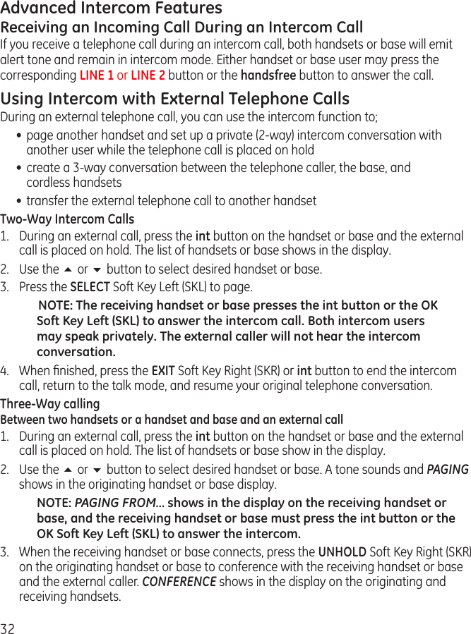 32Advanced Intercom FeaturesReceiving an Incoming Call During an Intercom CallIf you receive a telephone call during an intercom call, both handsets or base will emit alert tone and remain in intercom mode. Either handset or base user may press the  corresponding LINE 1 or LINE 2 button or the handsfree button to answer the call.Using Intercom with External Telephone CallsDuring an external telephone call, you can use the intercom function to; •  page another handset and set up a private (2-way) intercom conversation with another user while the telephone call is placed on hold•  create a 3-way conversation between the telephone caller, the base, and   cordless handsets•  transfer the external telephone call to another handsetTwo-Way Intercom Calls1.  During an external call, press the int button on the handset or base and the external call is placed on hold. The list of handsets or base shows in the display.2.  Use the 5 or 6 button to select desired handset or base.3.  Press the SELECT Soft Key Left (SKL) to page.NOTE: The receiving handset or base presses the int button or the OK Soft Key Left (SKL) to answer the intercom call. Both intercom users may speak privately. The external caller will not hear the intercom conversation.4.  When ﬁnished, press the EXIT Soft Key Right (SKR) or int button to end the intercom call, return to the talk mode, and resume your original telephone conversation.Three-Way callingBetween two handsets or a handset and base and an external call1.  During an external call, press the int button on the handset or base and the external call is placed on hold. The list of handsets or base show in the display. 2.  Use the 5 or 6 button to select desired handset or base. A tone sounds and PAGING shows in the originating handset or base display.   NOTE: PAGING FROM… shows in the display on the receiving handset or base, and the receiving handset or base must press the int button or the OK Soft Key Left (SKL) to answer the intercom.   3.  When the receiving handset or base connects, press the UNHOLD Soft Key Right (SKR) on the originating handset or base to conference with the receiving handset or base and the external caller. CONFERENCE shows in the display on the originating and receiving handsets.