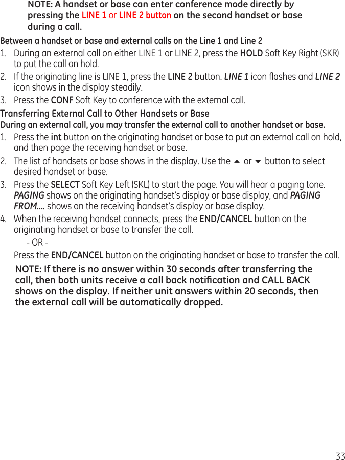 33NOTE: A handset or base can enter conference mode directly by pressing the LINE 1 or LINE 2 button on the second handset or base during a call.Between a handset or base and external calls on the Line 1 and Line 21.  During an external call on either LINE 1 or LINE 2, press the HOLD Soft Key Right (SKR) to put the call on hold.2.  If the originating line is LINE 1, press the LINE 2 button. LINE 1 icon ﬂashes and LINE 2 icon shows in the display steadily. 3.  Press the CONF Soft Key to conference with the external call.Transferring External Call to Other Handsets or BaseDuring an external call, you may transfer the external call to another handset or base. 1.  Press the int button on the originating handset or base to put an external call on hold, and then page the receiving handset or base.2.  The list of handsets or base shows in the display. Use the 5 or 6 button to select desired handset or base.3.  Press the SELECT Soft Key Left (SKL) to start the page. You will hear a paging tone. PAGING shows on the originating handset’s display or base display, and PAGING FROM…. shows on the receiving handset’s display or base display.4.  When the receiving handset connects, press the END/CANCEL button on the originating handset or base to transfer the call.        - OR -  Press the END/CANCEL button on the originating handset or base to transfer the call. NOTE: If there is no answer within 30 seconds after transferring the call, then both units receive a call back notiﬁcation and CALL BACK shows on the display. If neither unit answers within 20 seconds, then the external call will be automatically dropped. 