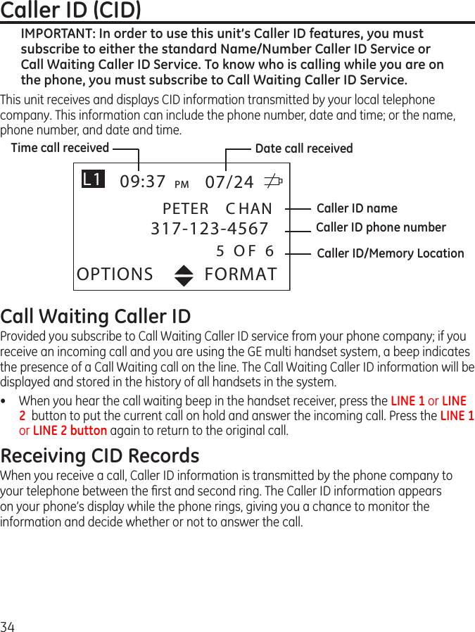 34Caller ID (CID)IMPORTANT: In order to use this unit’s Caller ID features, you must subscribe to either the standard Name/Number Caller ID Service or Call Waiting Caller ID Service. To know who is calling while you are on the phone, you must subscribe to Call Waiting Caller ID Service.This unit receives and displays CID information transmitted by your local telephone company. This information can include the phone number, date and time; or the name, phone number, and date and time.FORMATOPTIONS09:37 PM 07/24317-123-4567PETER C HAN5 O F 6L1Time call receivedCaller ID/Memory LocationCaller ID phone numberCaller ID nameDate call receivedCall Waiting Caller IDProvided you subscribe to Call Waiting Caller ID service from your phone company; if you receive an incoming call and you are using the GE multi handset system, a beep indicates the presence of a Call Waiting call on the line. The Call Waiting Caller ID information will be displayed and stored in the history of all handsets in the system.•  When you hear the call waiting beep in the handset receiver, press the LINE 1 or LINE 2  button to put the current call on hold and answer the incoming call. Press the LINE 1 or LINE 2 button again to return to the original call. Receiving CID RecordsWhen you receive a call, Caller ID information is transmitted by the phone company to your telephone between the ﬁrst and second ring. The Caller ID information appears on your phone’s display while the phone rings, giving you a chance to monitor the information and decide whether or not to answer the call.