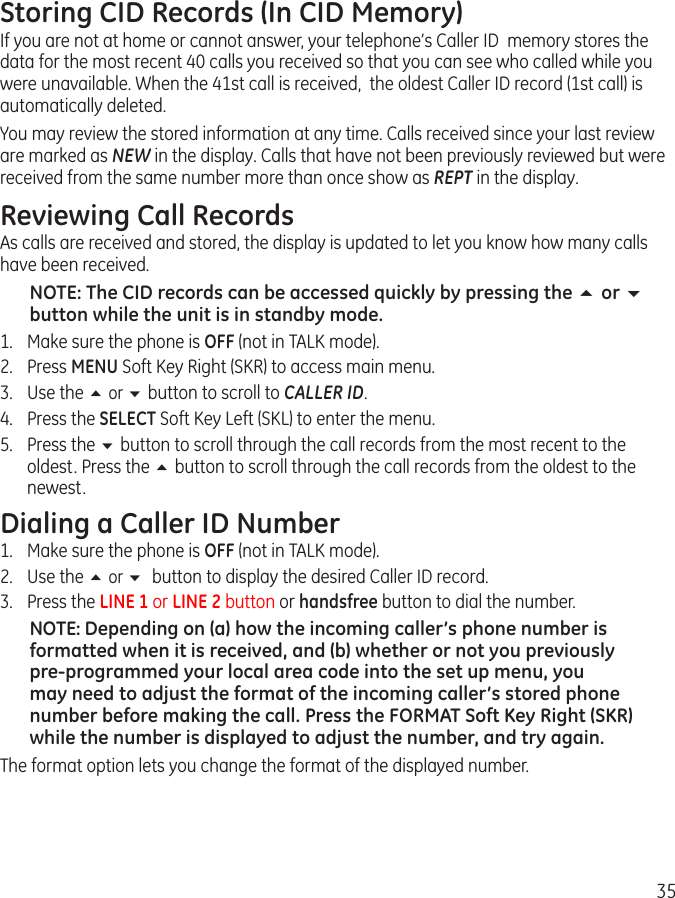 35Storing CID Records (In CID Memory)If you are not at home or cannot answer, your telephone’s Caller ID  memory stores the data for the most recent 40 calls you received so that you can see who called while you were unavailable. When the 41st call is received,  the oldest Caller ID record (1st call) is automatically deleted.You may review the stored information at any time. Calls received since your last review are marked as NEW in the display. Calls that have not been previously reviewed but were received from the same number more than once show as REPT in the display.Reviewing Call RecordsAs calls are received and stored, the display is updated to let you know how many calls have been received.NOTE: The CID records can be accessed quickly by pressing the 5 or 6 button while the unit is in standby mode.1.  Make sure the phone is OFF (not in TALK mode).2.  Press MENU Soft Key Right (SKR) to access main menu.3.  Use the 5 or 6 button to scroll to CALLER ID.4.  Press the SELECT Soft Key Left (SKL) to enter the menu.5.  Press the 6 button to scroll through the call records from the most recent to the oldest. Press the 5 button to scroll through the call records from the oldest to the newest.Dialing a Caller ID Number1.  Make sure the phone is OFF (not in TALK mode).2.  Use the 5 or 6 button to display the desired Caller ID record.3.  Press the LINE 1 or LINE 2 button or handsfree button to dial the number.NOTE: Depending on (a) how the incoming caller’s phone number is formatted when it is received, and (b) whether or not you previously pre-programmed your local area code into the set up menu, you may need to adjust the format of the incoming caller’s stored phone number before making the call. Press the FORMAT Soft Key Right (SKR) while the number is displayed to adjust the number, and try again.The format option lets you change the format of the displayed number. 