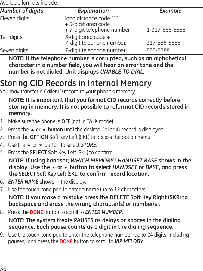 36Available formats include:Number of digits  Explanation  Example Eleven digits  long distance code “1”   + 3-digit area code   + 7-digit telephone number.  1-317-888-8888Ten digits  3-digit area code +   7-digit telephone number.   317-888-8888Seven digits  7-digit telephone number.   888-8888NOTE: If the telephone number is corrupted, such as an alphabetical character in a number ﬁeld, you will hear an error tone and the number is not dialed. Unit displays UNABLE TO DIAL.Storing CID Records in Internal MemoryYou may transfer a Caller ID record to your phone’s memory.NOTE: It is important that you format CID records correctly before storing in memory. It is not possible to reformat CID records stored in memory.1.  Make sure the phone is OFF (not in TALK mode).2.  Press the 5 or 6 button until the desired Caller ID record is displayed.3.  Press the OPTION Soft Key Left (SKL) to access the option menu.4.  Use the 5 or 6 button to select STORE.5.  Press the SELECT Soft Key Left (SKL) to conﬁrm. NOTE: If using handset; WHICH MEMORY? HANDSET BASE shows in the display. Use the 5 or 6 button to select HANDSET or BASE, and press the SELECT Soft Key Left (SKL) to conﬁrm record location.6.  ENTER NAME shows in the display.7.  Use the touch-tone pad to enter a name (up to 12 characters).NOTE: If you make a mistake press the DELETE Soft Key Right (SKR) to backspace and erase the wrong character(s) or number(s). 8.  Press the DONE button to scroll to ENTER NUMBER.NOTE: The system treats PAUSES as delays or spaces in the dialing sequence. Each pause counts as 1 digit in the dialing sequence. 9.  Use the touch-tone pad to enter the telephone number (up to 24 digits, including pauses), and press the DONE button to scroll to VIP MELODY.