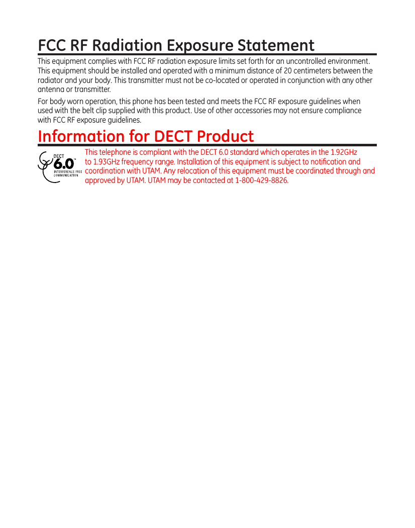 FCC RF Radiation Exposure StatementThis equipment complies with FCC RF radiation exposure limits set forth for an uncontrolled environment. This equipment should be installed and operated with a minimum distance of 20 centimeters between the radiator and your body. This transmitter must not be co-located or operated in conjunction with any other antenna or transmitter.For body worn operation, this phone has been tested and meets the FCC RF exposure guidelines when used with the belt clip supplied with this product. Use of other accessories may not ensure compliance with FCC RF exposure guidelines.Information for DECT ProductThis telephone is compliant with the DECT 6.0 standard which operates in the 1.92GHz to 1.93GHz frequency range. Installation of this equipment is subject to notiﬁcation and coordination with UTAM. Any relocation of this equipment must be coordinated through and approved by UTAM. UTAM may be contacted at 1-800-429-8826. 