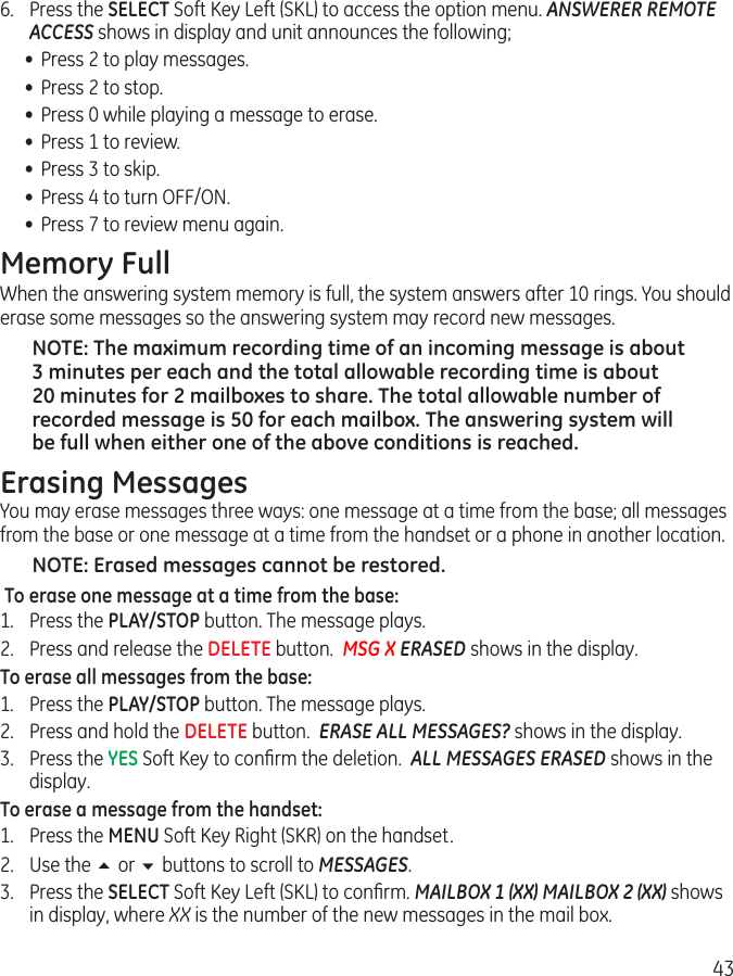 436.  Press the SELECT Soft Key Left (SKL) to access the option menu. ANSWERER REMOTE ACCESS shows in display and unit announces the following;•  Press 2 to play messages.•  Press 2 to stop.•  Press 0 while playing a message to erase.•  Press 1 to review.•  Press 3 to skip.•  Press 4 to turn OFF/ON.•  Press 7 to review menu again.Memory FullWhen the answering system memory is full, the system answers after 10 rings. You should erase some messages so the answering system may record new messages.NOTE: The maximum recording time of an incoming message is about 3 minutes per each and the total allowable recording time is about 20 minutes for 2 mailboxes to share. The total allowable number of recorded message is 50 for each mailbox. The answering system will be full when either one of the above conditions is reached.Erasing MessagesYou may erase messages three ways: one message at a time from the base; all messages from the base or one message at a time from the handset or a phone in another location.NOTE: Erased messages cannot be restored. To erase one message at a time from the base:1.  Press the PLAY/STOP button. The message plays.2.  Press and release the DELETE button.  MSG X ERASED shows in the display.To erase all messages from the base:1.  Press the PLAY/STOP button. The message plays. 2.  Press and hold the DELETE button.  ERASE ALL MESSAGES? shows in the display. 3.  Press the YES Soft Key to conﬁrm the deletion.  ALL MESSAGES ERASED shows in the display. To erase a message from the handset:1.  Press the MENU Soft Key Right (SKR) on the handset. 2.  Use the 5 or 6 buttons to scroll to MESSAGES. 3.  Press the SELECT Soft Key Left (SKL) to conﬁrm. MAILBOX 1 (XX) MAILBOX 2 (XX) shows in display, where XX is the number of the new messages in the mail box. 