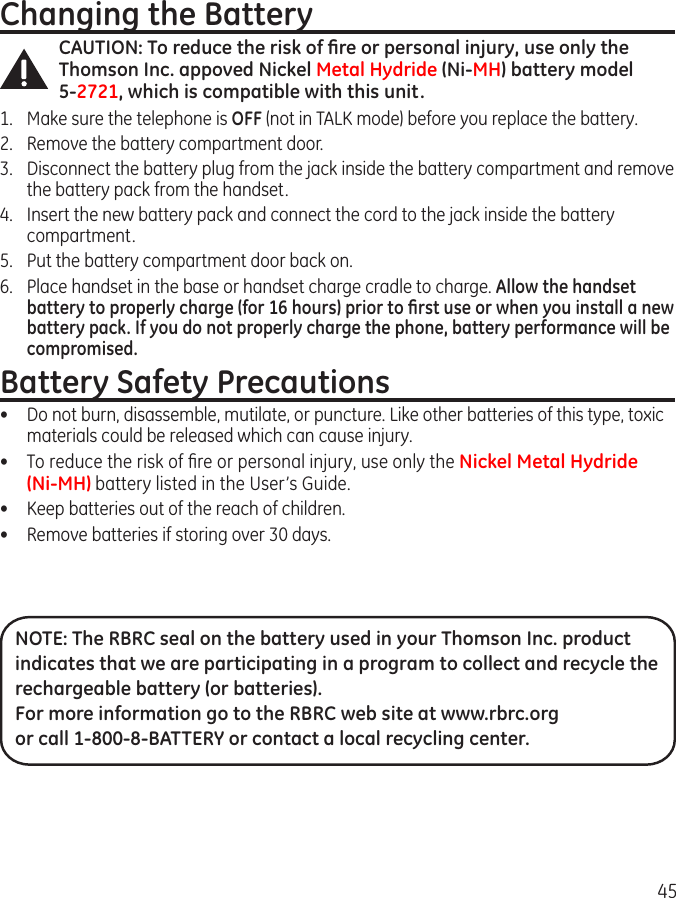 45Changing the BatteryCAUTION: To reduce the risk of ﬁre or personal injury, use only the Thomson Inc. appoved Nickel Metal Hydride (Ni-MH) battery model  5-2721, which is compatible with this unit.1.  Make sure the telephone is OFF (not in TALK mode) before you replace the battery.2.  Remove the battery compartment door.3.  Disconnect the battery plug from the jack inside the battery compartment and remove the battery pack from the handset.4.  Insert the new battery pack and connect the cord to the jack inside the battery compartment.5.  Put the battery compartment door back on.6.  Place handset in the base or handset charge cradle to charge. Allow the handset battery to properly charge (for 16 hours) prior to ﬁrst use or when you install a new battery pack. If you do not properly charge the phone, battery performance will be compromised.Battery Safety Precautions•  Do not burn, disassemble, mutilate, or puncture. Like other batteries of this type, toxic materials could be released which can cause injury.•  To reduce the risk of ﬁre or personal injury, use only the Nickel Metal Hydride  (Ni-MH) battery listed in the User’s Guide.•  Keep batteries out of the reach of children.•   Remove batteries if storing over 30 days.NOTE: The RBRC seal on the battery used in your Thomson Inc. product indicates that we are participating in a program to collect and recycle the rechargeable battery (or batteries). For more information go to the RBRC web site at www.rbrc.org or call 1-800-8-BATTERY or contact a local recycling center.