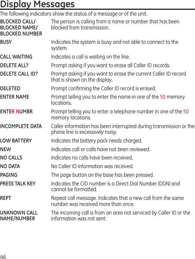 46Display MessagesThe following indicators show the status of a message or of the unit.BLOCKED CALL/  The person is calling from a name or number that has been BLOCKED NAME/  blocked from transmission.BLOCKED NUMBERBUSY  Indicates the system is busy and not able to connect to the system.CALL WAITING  Indicates a call is waiting on the line.DELETE ALL?  Prompt asking if you want to erase all Caller ID records.DELETE CALL ID?  Prompt asking if you want to erase the current Caller ID record that is shown on the display.DELETED  Prompt conﬁrming the Caller ID record is erased.ENTER NAME  Prompt telling you to enter the name in one of the 50 memory locations.ENTER NUMBR   Prompt telling you to enter a telephone number in one of the 50 memory locations.INCOMPLETE DATA  Caller information has been interrupted during transmission or the phone line is excessively noisy.LOW BATTERY  Indicates the battery pack needs charged.NEW  Indicates call or calls have not been reviewed.NO CALLS  Indicates no calls have been received.NO DATA  No Caller ID information was received.PAGING    The page button on the base has been pressed. PRESS TALK KEY  Indicates the CID number is a Direct Dial Number (DDN) and cannot be formatted.REPT  Repeat call message. Indicates that a new call from the same number was received more than once.UNKNOWN CALL  The incoming call is from an area not serviced by Caller ID or theNAME/NUMBER  information was not sent. 