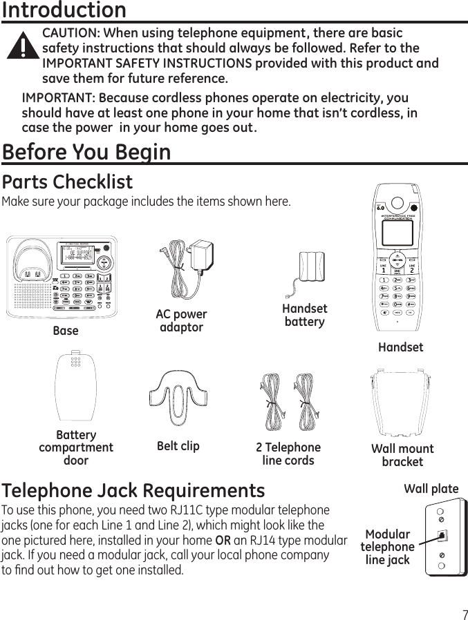 7IntroductionCAUTION: When using telephone equipment, there are basic safety instructions that should always be followed. Refer to the IMPORTANT SAFETY INSTRUCTIONS provided with this product and save them for future reference.IMPORTANT: Because cordless phones operate on electricity, you should have at least one phone in your home that isn’t cordless, in case the power  in your home goes out.Before You BeginParts ChecklistMake sure your package includes the items shown here.BaseHandsetBelt clipAC power adaptor2 Telephone line cordsHandset batteryBattery compartment doorTelephone Jack RequirementsTo use this phone, you need two RJ11C type modular telephone  jacks (one for each Line 1 and Line 2), which might look like the  one pictured here, installed in your home OR an RJ14 type modular jack. If you need a modular jack, call your local phone company  to ﬁnd out how to get one installed.Modular telephone line jackWall plateWall mount bracket