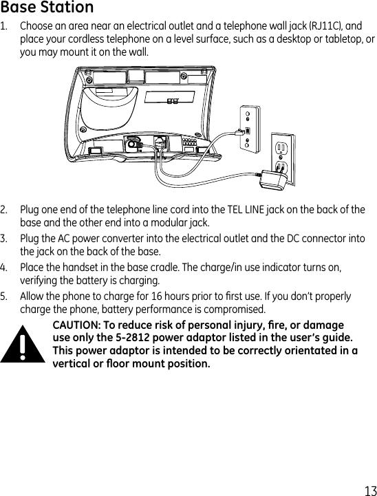 11.  Choose an area near an electrical outlet and a telephone wall jack (RJ11C), and place your cordless telephone on a level surface, such as a desktop or tabletop, or you may mount it on the wall..  Plug one end of the telephone line cord into the TEL LINE jack on the back of the base and the other end into a modular jack..  Plug the AC power converter into the electrical outlet and the DC connector into the jack on the back of the base..  Place the handset in the base cradle. The charge/in use indicator turns on, verifying the battery is charging.5.  Allow the phone to charge for 16 hours prior to rst use. If you don’t properly charge the phone, battery performance is compromised.