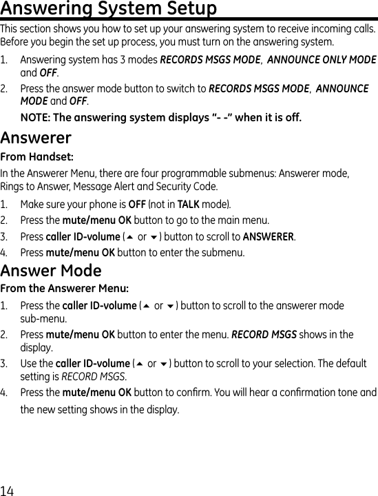 1This section shows you how to set up your answering system to receive incoming calls. Before you begin the set up process, you must turn on the answering system.1.   Answering system has  modes RECORDS MSGS MODE,  ANNOUNCE ONLY MODE and OFF..   Press the answer mode button to switch to RECORDS MSGS MODE,  ANNOUNCE MODE and OFF.In the Answerer Menu, there are four programmable submenus: Answerer mode,  Rings to Answer, Message Alert and Security Code.1.  Make sure your phone is  (not in  mode)..  Press the  button to go to the main menu..  Press  (5 or 6) button to scroll to ..  Press  button to enter the submenu.1.  Press the  (5 or 6) button to scroll to the answerer mode  sub-menu..  Press  button to enter the menu. RECORD MSGS shows in the display..  Use the  (5 or 6) button to scroll to your selection. The default setting is RECORD MSGS..   Press the  button to conrm. You will hear a conrmation tone and the new setting shows in the display.