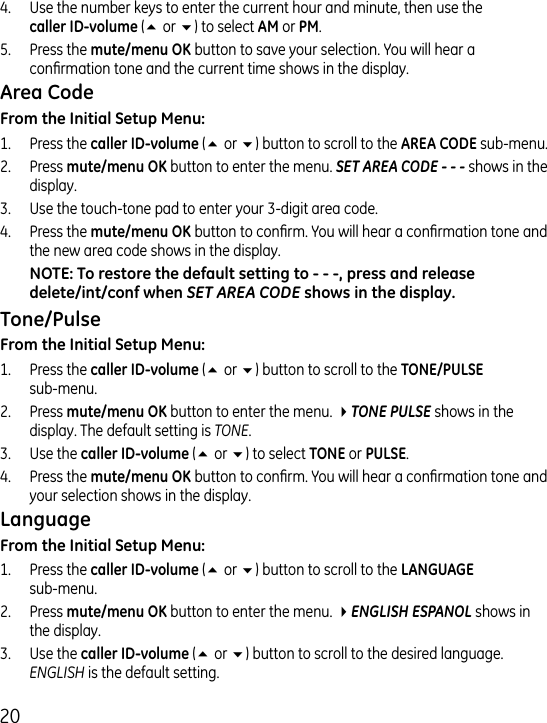 0.  Use the number keys to enter the current hour and minute, then use the   (5 or 6) to select  or .5.  Press the  button to save your selection. You will hear a conrmation tone and the current time shows in the display.1.  Press the  (5 or 6) button to scroll to the  sub-menu..  Press  button to enter the menu. SET AREA CODE - - - shows in the display..   Use the touch-tone pad to enter your -digit area code..  Press the  button to conrm. You will hear a conrmation tone and the new area code shows in the display.SET AREA CODE1.  Press the  (5 or 6) button to scroll to the   sub-menu..  Press  button to enter the menu. 4TONE PULSE shows in the display. The default setting is TONE..  Use the (5 or 6) to select  or ..  Press the  button to conrm. You will hear a conrmation tone and your selection shows in the display.1.  Press the  (5 or 6) button to scroll to the   sub-menu..  Press  button to enter the menu. 4ENGLISH ESPANOL shows in the display..  Use the  (5 or 6) button to scroll to the desired language. ENGLISH is the default setting.