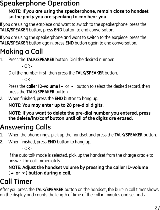7If you are using the earpiece and want to switch to the speakerphone, press the   button, press  button to end conversation. If you are using the speakerphone and want to switch to the earpiece, press the   button again, press  button again to end conversation. 1.  Press the  button. Dial the desired number.     - OR -   Dial the number rst, then press the  button.     - OR -   Press the (5 or 6) button to select the desired record, then press the  button..  When nished, press the  button to hang up.1.  When the phone rings, pick up the handset and press the  button. .  When nished, press  button to hang up.    - OR -   If the auto talk mode is selected, pick up the handset from the charge cradle to answer the call immediately.56After you press the  button on the handset, the built-in call timer shows on the display and counts the length of time of the call in minutes and seconds.