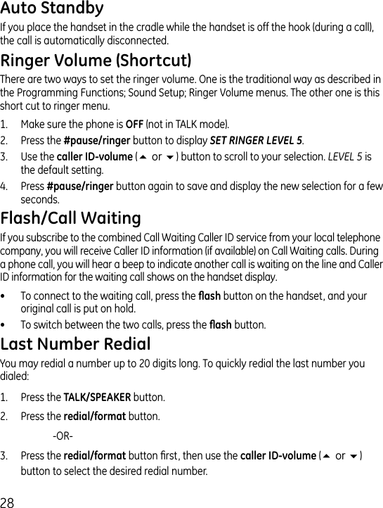 8If you place the handset in the cradle while the handset is off the hook (during a call), the call is automatically disconnected.There are two ways to set the ringer volume. One is the traditional way as described in the Programming Functions; Sound Setup; Ringer Volume menus. The other one is this short cut to ringer menu.1.  Make sure the phone is  (not in TALK mode)..  Press the  button to display SET RINGER LEVEL 5. .  Use the  (5or6) button to scroll to your selection. LEVEL 5 is the default setting..  Press  button again to save and display the new selection for a few seconds.If you subscribe to the combined Call Waiting Caller ID service from your local telephone company, you will receive Caller ID information (if available) on Call Waiting calls. During a phone call, you will hear a beep to indicate another call is waiting on the line and Caller ID information for the waiting call shows on the handset display.•  To connect to the waiting call, press the  button on the handset, and your original call is put on hold.•  To switch between the two calls, press the  button.You may redial a number up to 0 digits long. To quickly redial the last number you dialed:1.  Press the  button..  Press the  button.    -OR-.  Press the  button rst, then use the  (5or6) button to select the desired redial number.