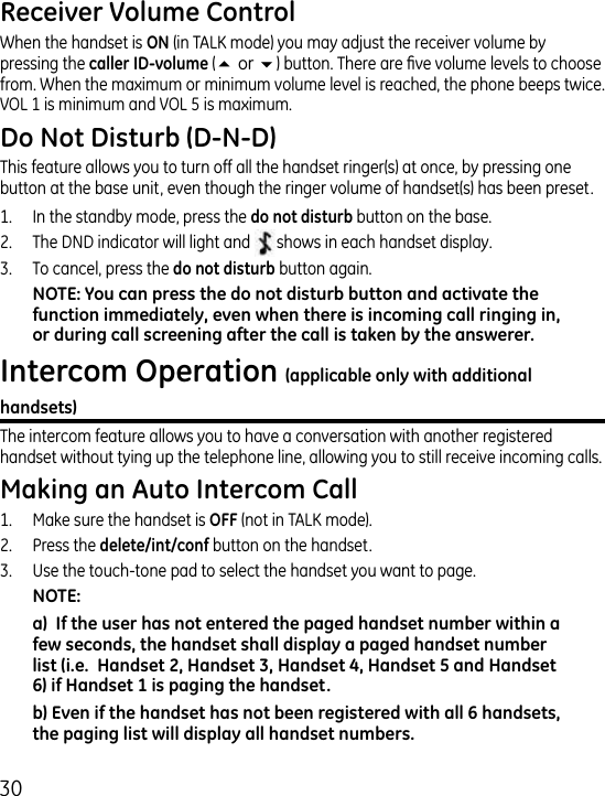 0When the handset is  (in TALK mode) you may adjust the receiver volume by pressing the  (5or6) button. There are ve volume levels to choose from. When the maximum or minimum volume level is reached, the phone beeps twice. VOL 1 is minimum and VOL 5 is maximum.This feature allows you to turn off all the handset ringer(s) at once, by pressing one button at the base unit, even though the ringer volume of handset(s) has been preset. 1.  In the standby mode, press the  button on the base. .  The DND indicator will light and shows in each handset display..  To cancel, press the  button again.The intercom feature allows you to have a conversation with another registered handset without tying up the telephone line, allowing you to still receive incoming calls.1.  Make sure the handset is  (not in TALK mode)..   Press the  button on the handset..   Use the touch-tone pad to select the handset you want to page.