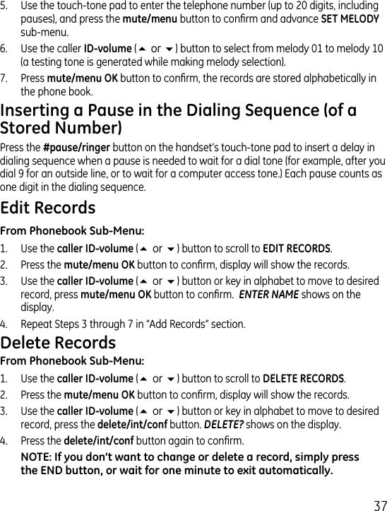 75.  Use the touch-tone pad to enter the telephone number (up to 0 digits, including pauses), and press the  button to conrm and advance  sub-menu.6.  Use the caller(5or6) button to select from melody 01 to melody 10 (a testing tone is generated while making melody selection).7.  Press  button to conrm, the records are stored alphabetically in the phone book.Press the  button on the handset’s touch-tone pad to insert a delay in dialing sequence when a pause is needed to wait for a dial tone (for example, after you dial 9 for an outside line, or to wait for a computer access tone.) Each pause counts as one digit in the dialing sequence.1.  Use the  (5or6) button to scroll to ..  Press the  button to conrm, display will show the records..  Use the  (5or6) button or key in alphabet to move to desired record, press  button to conrm.  ENTER NAME shows on the display..  Repeat Steps  through 7 in “Add Records” section.1.  Use the  (5or6) button to scroll to ..  Press the  button to conrm, display will show the records..  Use the (5or6) button or key in alphabet to move to desired record, press the button. DELETE? shows on the display..  Press the  button again to conrm.