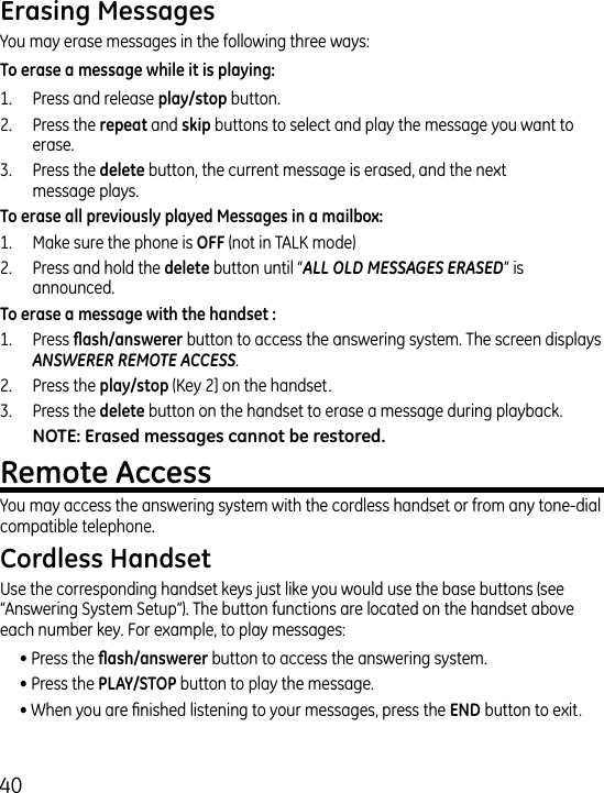 0You may erase messages in the following three ways:1.  Press and release button..  Press the  and  buttons to select and play the message you want to erase..  Press the  button, the current message is erased, and the next message plays.1.  Make sure the phone is  (not in TALK mode).  Press and hold the  button until “ALL OLD MESSAGES ERASED” is announced. 1.  Press  button to access the answering system. The screen displays ANSWERER REMOTE ACCESS..   Press the  (Key ] on the handset..   Press the  button on the handset to erase a message during playback.You may access the answering system with the cordless handset or from any tone-dial compatible telephone.Use the corresponding handset keys just like you would use the base buttons (see “Answering System Setup”). The button functions are located on the handset above each number key. For example, to play messages:• Press the  button to access the answering system.• Press the  button to play the message.• When you are nished listening to your messages, press the  button to exit.